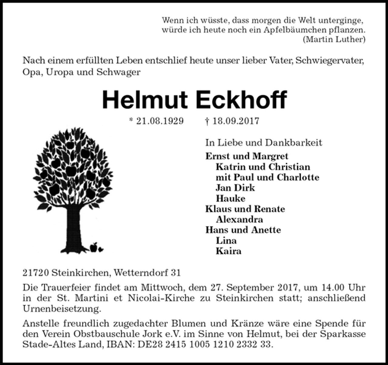 <p>Wenn ich wüsste, dass morgen die Welt unterginge,<br />würde ich heute noch ein Apfelbäumchen pflanzen.<br />(Martin Luther)<br />Nach einem erfüllten Leben entschlief heute unser lieber Vater, Schwiegervater, Opa, Uropa und Schwager<br />Helmut Eckhoff<br />* 21.08.1929 † 18.09.2017<br />In Liebe und Dankbarkeit<br />Ernst und Margret<br />Katrin und Christian<br />mit Paul und Charlotte<br />Jan Dirk<br />Hauke<br />Klaus und Renate<br />Alexandra<br />Hans und Anette<br />Lina<br />Kaira<br />21720 Steinkirchen, Wetterndorf 31<br />Die Trauerfeier findet am Mittwoch, dem 27. September 2017, um 14.00 Uhr<br />in der St. Martini et Nicolai-Kirche zu Steinkirchen statt; anschließend<br />Urnenbeisetzung.<br />Anstelle freundlich zugedachter Blumen und Kränze wäre eine Spende für<br />den Verein Obstbauschule Jork e.V. im Sinne von Helmut, bei der Sparkasse<br />Stade-Altes Land, IBAN: DE28 2415 1005 1210 2332 33.</p>