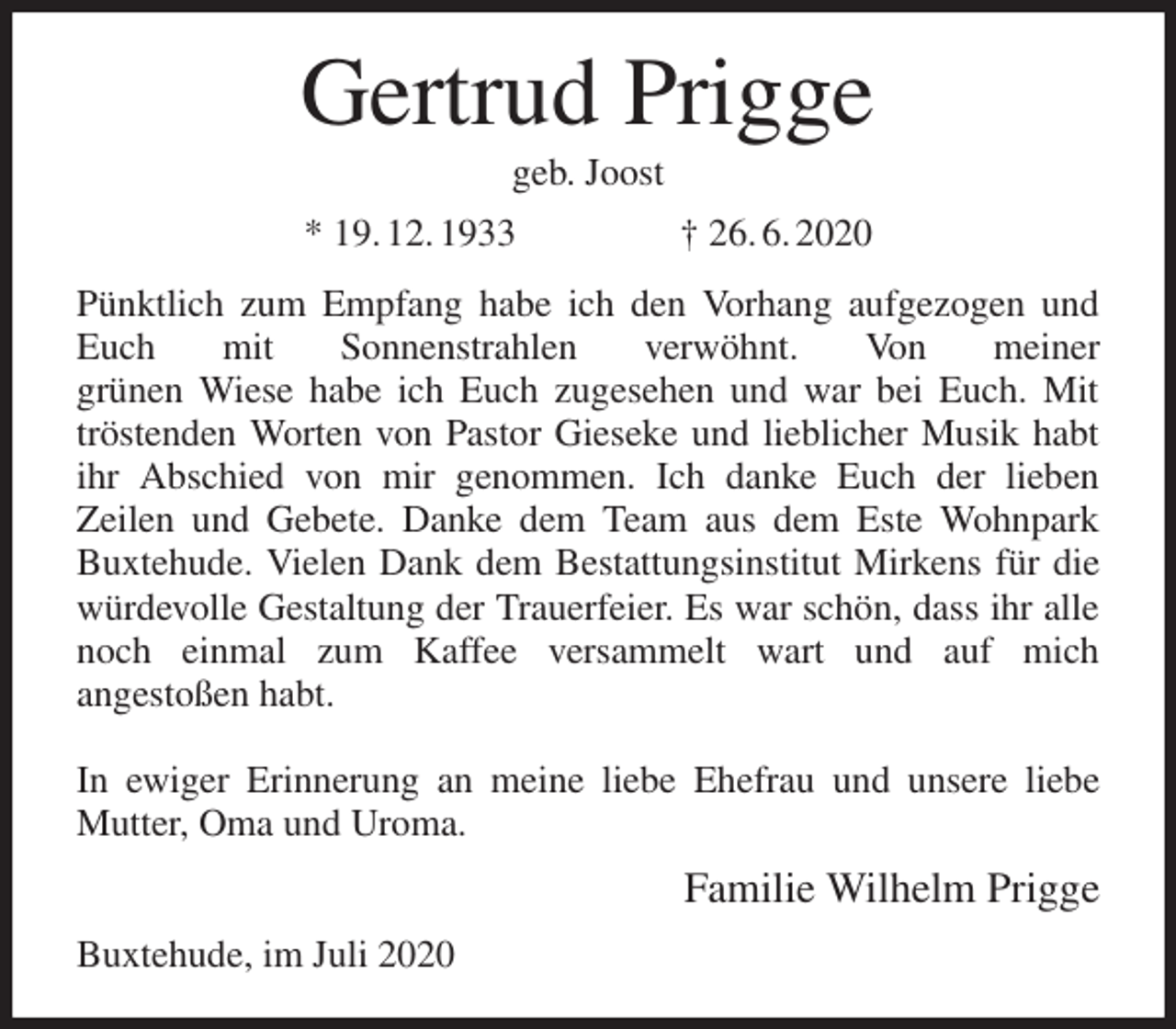 <p>Gertrud Prigge<br />geb. Joost<br />* 19. 12. 1933 † 26. 6. 2020<br />Pünktlich zum Empfang habe ich den Vorhang aufgezogen und Euch mit Sonnenstrahlen verwöhnt. Von meiner<br />grünen Wiese habe ich Euch zugesehen und war bei Euch. Mit tröstenden Worten von Pastor Gieseke und lieblicher Musik habt ihr Abschied von mir genommen. Ich danke Euch der lieben<br />Zeilen und Gebete. Danke dem Team aus dem Este Wohnpark Buxtehude. Vielen Dank dem Bestattungsinstitut Mirkens für die würdevolle Gestaltung der Trauerfeier. Es war schön, dass ihr alle noch einmal zum Kaffee versammelt wart und auf mich<br />angestoßen habt.</p>
<p>In ewiger Erinnerung an meine liebe Ehefrau und unsere liebe Mutter, Oma und Uroma.<br />Familie Wilhelm Prigge<br />Buxtehude, im Juli 2020</p>
