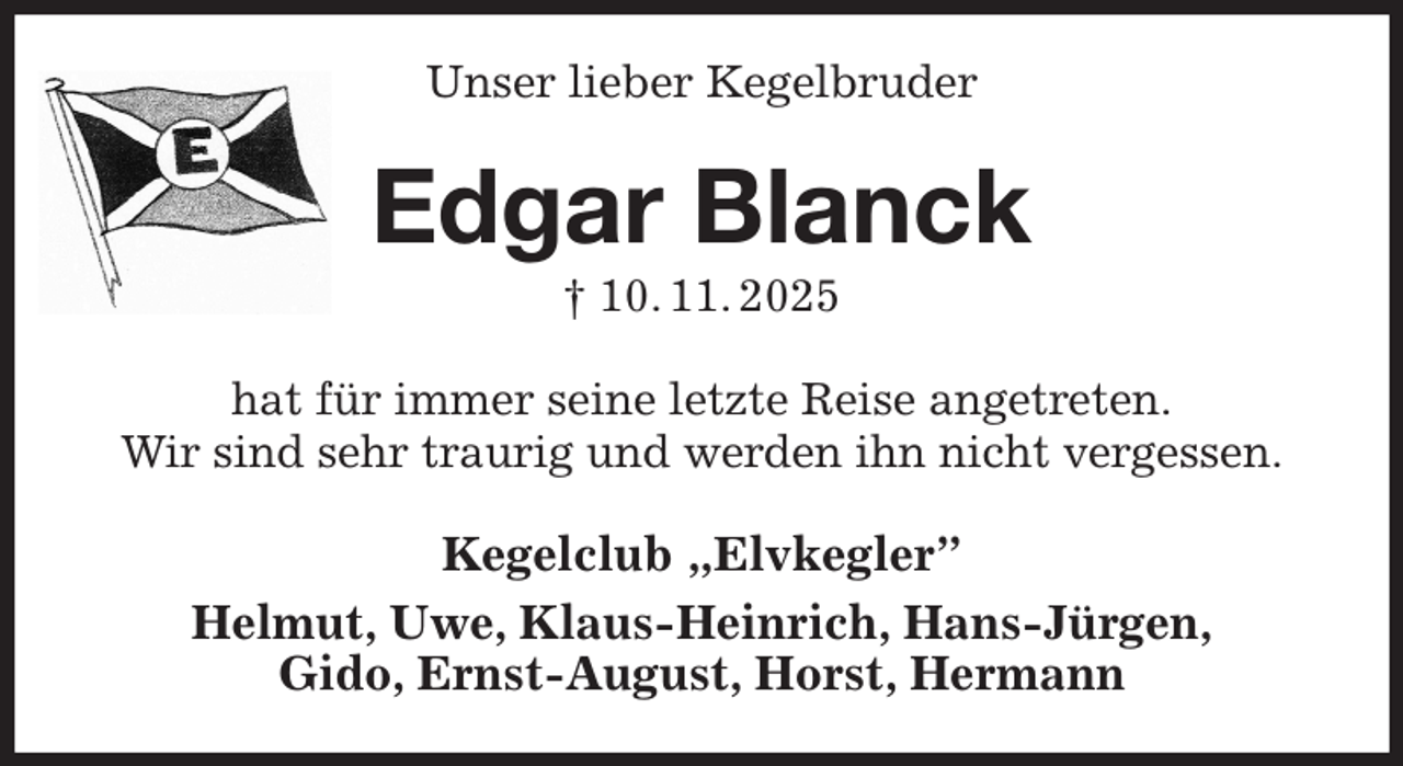 <p>Unser lieber Kegelbruder<br />Edgar Blanck<br />† 10. 11. 2025<br />hat für immer seine letzte Reise angetreten.<br />Wir sind sehr traurig und werden ihn nicht vergessen.<br />Kegelclub „Elvkegler”<br />Helmut, Uwe, Klaus-Heinrich, Hans-Jürgen,<br />Gido, Ernst-August, Horst, Hermann</p>
