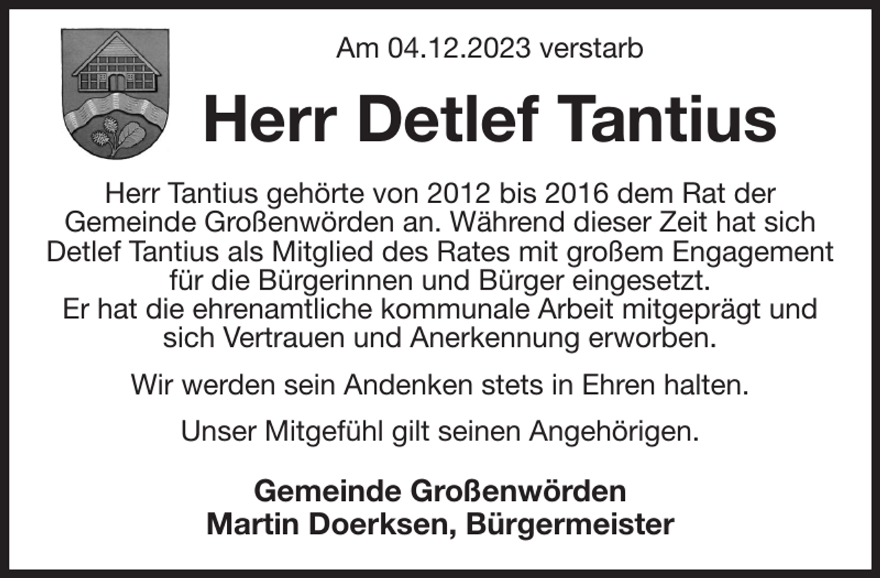 <p>Am 04.12.2023 verstarb<br />Herr Detlef Tantius<br />Herr Tantius gehörte von 2012 bis 2016 dem Rat der<br />Gemeinde Großenwörden an. Während dieser Zeit hat sich Detlef Tantius als Mitglied des Rates mit großem Engagement für die Bürgerinnen und Bürger eingesetzt.<br />Er hat die ehrenamtliche kommunale Arbeit mitgeprägt und sich Vertrauen und Anerkennung erworben.<br />Wir werden sein Andenken stets in Ehren halten.<br />Unser Mitgefühl gilt seinen Angehörigen.<br />Gemeinde Großenwörden<br />Martin Doerksen, Bürgermeister</p>