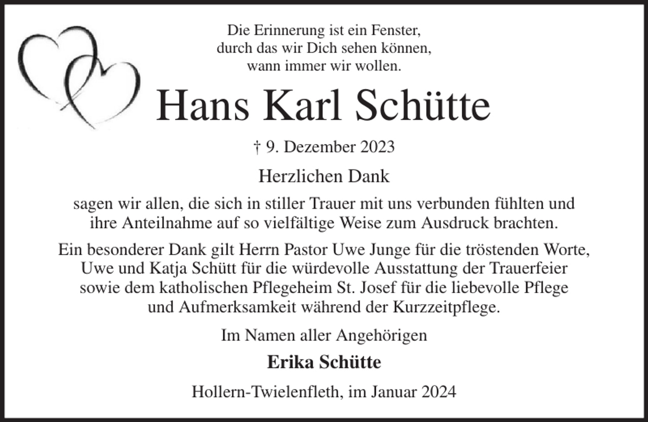<p>Die Erinnerung ist ein Fenster,<br />durch das wir Dich sehen können,<br />wann immer wir wollen.<br />Hans Karl Schütte<br />† 9. Dezember 2023<br />Herzlichen Dank<br />sagen wir allen, die sich in stiller Trauer mit uns verbunden fühlten und<br />ihre Anteilnahme auf so vielfältige Weise zum Ausdruck brachten.<br />Ein besonderer Dank gilt Herrn Pastor Uwe Junge für die tröstenden Worte, Uwe und Katja Schütt für die würdevolle Ausstattung der Trauerfeier<br />sowie dem katholischen Pflegeheim St. Josef für die liebevolle Pflege<br />und Aufmerksamkeit während der Kurzzeitpflege.<br />Im Namen aller Angehörigen<br />Erika Schütte<br />Hollern-Twielenfleth, im Januar 2024</p>