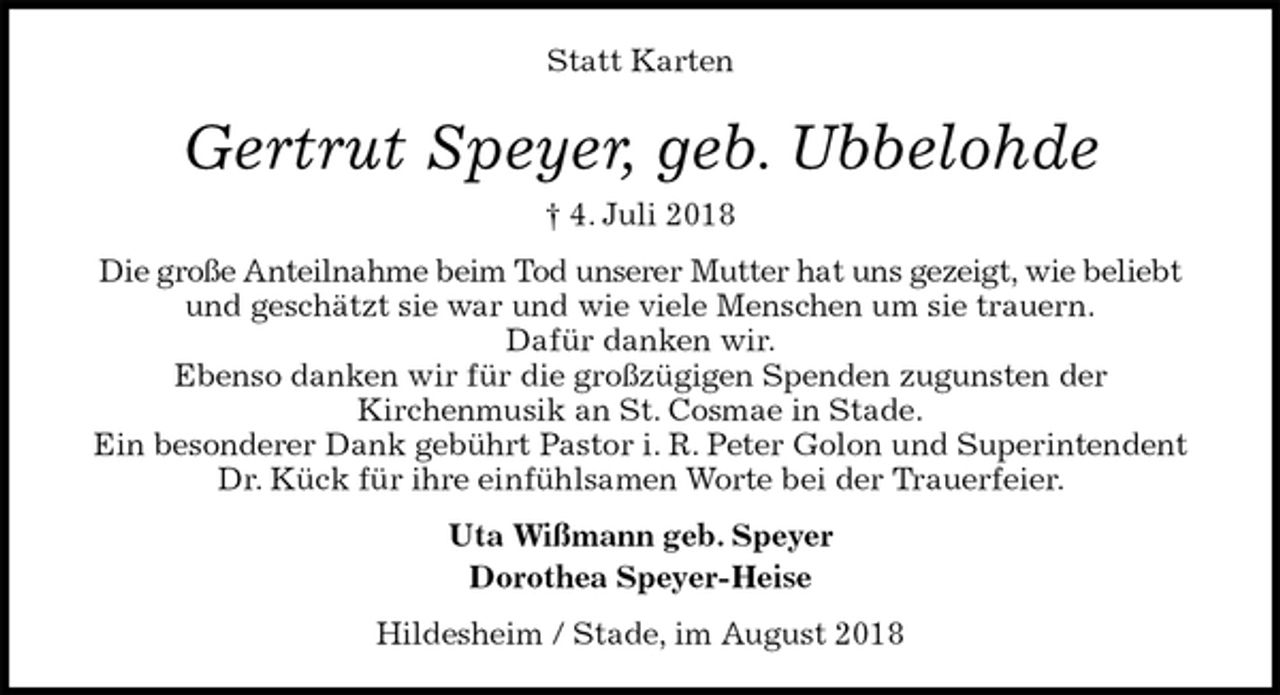 <p>Statt Karten<br />Gertrut Speyer, geb. Ubbelohde<br />† 4. Juli 2018<br />Die große Anteilnahme beim Tod unserer Mutter hat uns gezeigt, wie beliebt und geschätzt sie war und wie viele Menschen um sie trauern.<br />Dafür danken wir.<br />Ebenso danken wir für die großzügigen Spenden zugunsten der<br />Kirchenmusik an St. Cosmae in Stade.<br />Ein besonderer Dank gebührt Pastor i. R. Peter Golon und Superintendent Dr. Kück für ihre einfühlsamen Worte bei der Trauerfeier.<br />Uta Wißmann geb. Speyer<br />Dorothea Speyer-Heise<br />Hildesheim / Stade, im August 2018</p>