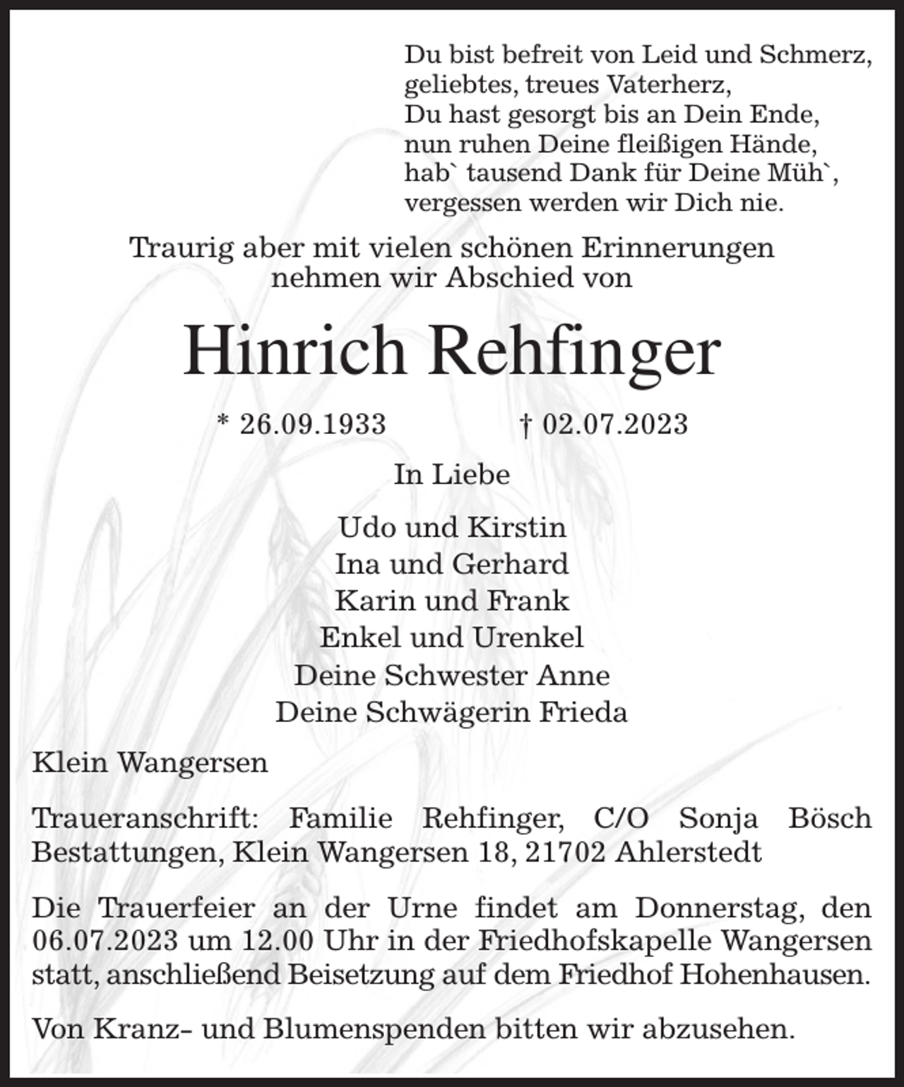 <p>Du bist befreit von Leid und Schmerz,<br />geliebtes, treues Vaterherz,<br />Du hast gesorgt bis an Dein Ende,<br />nun ruhen Deine fleißigen Hände,<br />hab` tausend Dank für Deine Müh`,<br />vergessen werden wir Dich nie.<br />Traurig aber mit vielen schönen Erinnerungen<br />nehmen wir Abschied von<br />Hinrich Rehfinger<br />* 26.09.1933 † 02.07.2023<br />In Liebe<br />Udo und Kirstin<br />Ina und Gerhard<br />Karin und Frank<br />Enkel und Urenkel<br />Deine Schwester Anne<br />Deine Schwägerin Frieda<br />Klein Wangersen<br />Traueranschrift: Familie Rehfinger, C/O Sonja Bösch<br />Bestattungen, Klein Wangersen 18, 21702 Ahlerstedt<br />Die Trauerfeier an der Urne findet am Donnerstag, den 06.07.2023 um 12.00 Uhr in der Friedhofskapelle Wangersen statt, anschließend Beisetzung auf dem Friedhof Hohenhausen.<br />Von Kranz- und Blumenspenden bitten wir abzusehen.</p>