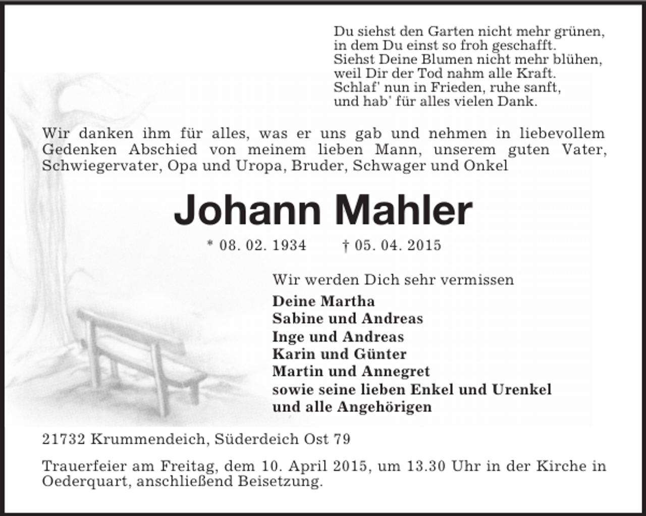 <p>Du siehst den Garten nicht mehr grünen,<br />in dem Du einst so froh geschafft.<br />Siehst Deine Blumen nicht mehr blühen,<br />weil Dir der Tod nahm alle Kraft.<br />Schlaf' nun in Frieden, ruhe sanft,<br />und hab' für alles vielen Dank.<br />Wir danken ihm für alles, was er uns gab und nehmen in liebevollem<br />Gedenken Abschied von meinem lieben Mann, unserem guten Vater, Schwiegervater, Opa und Uropa, Bruder, Schwager und Onkel<br />Johann Mahler<br />* 08. 02. 1934 † 05. 04. 2015<br />Wir werden Dich sehr vermissen<br />Deine Martha<br />Sabine und Andreas<br />Inge und Andreas<br />Karin und Günter<br />Martin und Annegret<br />sowie seine lieben Enkel und Urenkel<br />und alle Angehörigen<br />21732 Krummendeich, Süderdeich Ost 79<br />Trauerfeier am Freitag, dem 10. April 2015, um 13.30 Uhr in der Kirche in Oederquart, anschließend Beisetzung.</p>