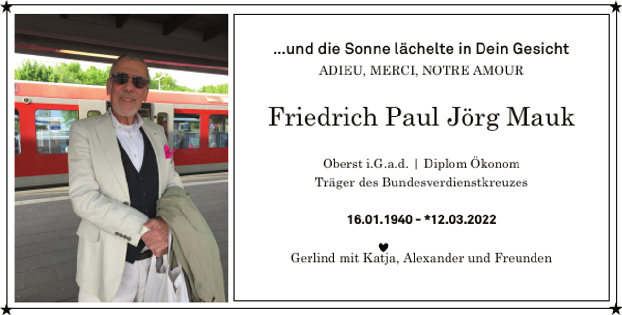 <p>…und die Sonne lächelte in Dein Gesicht<br />ADIEU, MERCI, NOTRE AMOUR<br />Friedrich Paul Jörg Mauk<br />Oberst i.G.a.d. | Diplom Ökonom<br />Träger des Bundesverdienstkreuzes<br />16.01.1940 - 12.03.2022<br />Gerlind mit Katja, Alexander und Freunden</p>