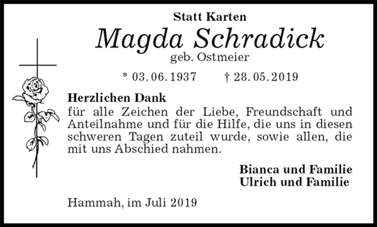 <p>Statt Karten</p><p>Magda Schradick<br />geb. Ostmeier<br />* 03. 06. 1937 † 28. 05. 2019<br />Herzlichen Dank<br />für alle Zeichen der Liebe, Freundschaft und Anteilnahme und für die Hilfe, die uns in diesen schweren Tagen zuteil wurde, sowie allen, die mit uns Abschied nahmen.<br />Bianca und Familie<br />Ulrich und Familie<br />Hammah, im Juli 2019</p>
