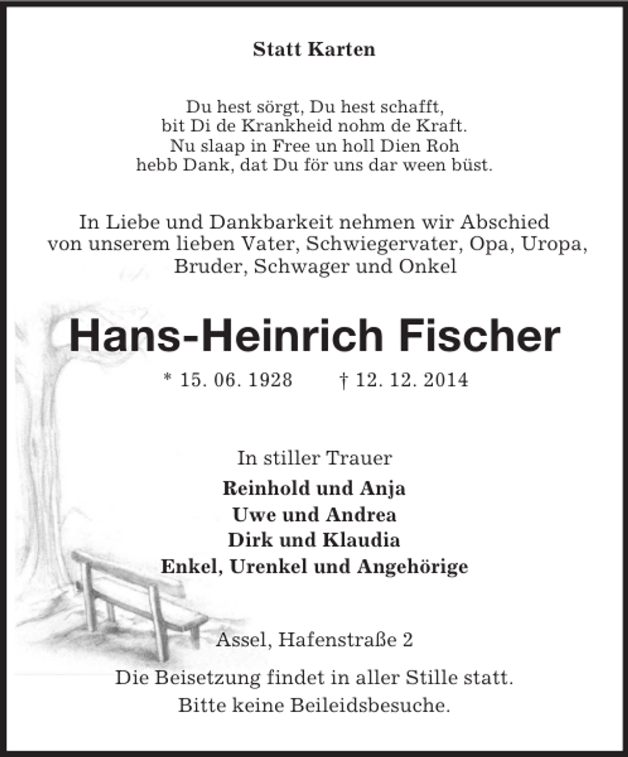 <p>Statt Karten<br />Du hest sörgt, Du hest schafft,<br />bit Di de Krankheid nohm de Kraft.<br />Nu slaap in Free un holl Dien Roh<br />hebb Dank, dat Du för uns dar ween büst.<br />In Liebe und Dankbarkeit nehmen wir Abschied<br />von unserem lieben Vater, Schwiegervater, Opa, Uropa, Bruder, Schwager und Onkel<br />Hans-Heinrich Fischer<br />* 15. 06. 1928 † 12. 12. 2014<br />In stiller Trauer<br />Reinhold und Anja<br />Uwe und Andrea<br />Dirk und Klaudia<br />Enkel, Urenkel und Angehörige<br />Assel, Hafenstraße 2<br />Die Beisetzung findet in aller Stille statt.<br />Bitte keine Beileidsbesuche.</p>