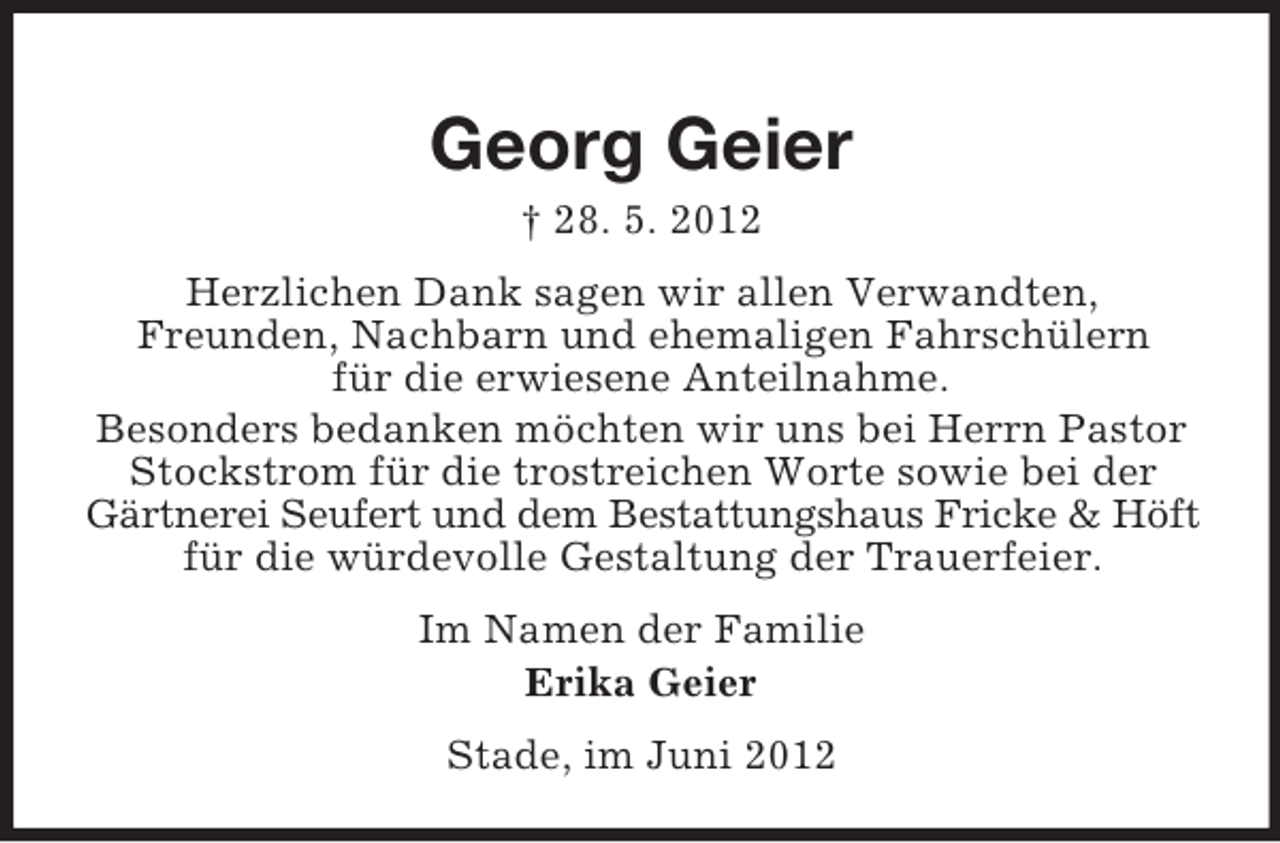 <p>Georg Geier<br />† 28. 5. 2012<br />Herzlichen Dank sagen wir allen Verwandten,<br />Freunden, Nachbarn und ehemaligen Fahrschülern<br />für die erwiesene Anteilnahme.<br />Besonders bedanken möchten wir uns bei Herrn Pastor<br />Stockstrom für die trostreichen Worte sowie bei der<br />Gärtnerei Seufert und dem Bestattungshaus Fricke &amp; Höft<br />für die würdevolle Gestaltung der Trauerfeier.<br />Im Namen der Familie<br />Erika Geier<br />Stade, im Juni 2012</p>