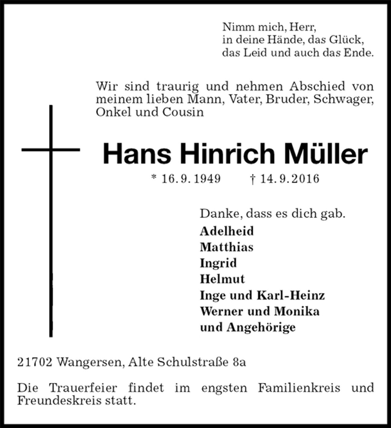<p>Nimm mich, Herr,<br />in deine Hände, das Glück,<br />das Leid und auch das Ende.<br />Wir sind traurig und nehmen Abschied von meinem lieben Mann, Vater, Bruder, Schwager,<br />Onkel und Cousin<br />Hans Hinrich Müller<br />* 16. 9. 1949 † 14. 9. 2016<br />Danke, dass es dich gab.<br />Adelheid<br />Matthias<br />Ingrid<br />Helmut<br />Inge und Karl-Heinz<br />Werner und Monika<br />und Angehörige<br />21702 Wangersen, Alte Schulstraße 8a</p><p>Die Trauerfeier findet im engsten Familienkreis und Freundeskreis statt.</p>