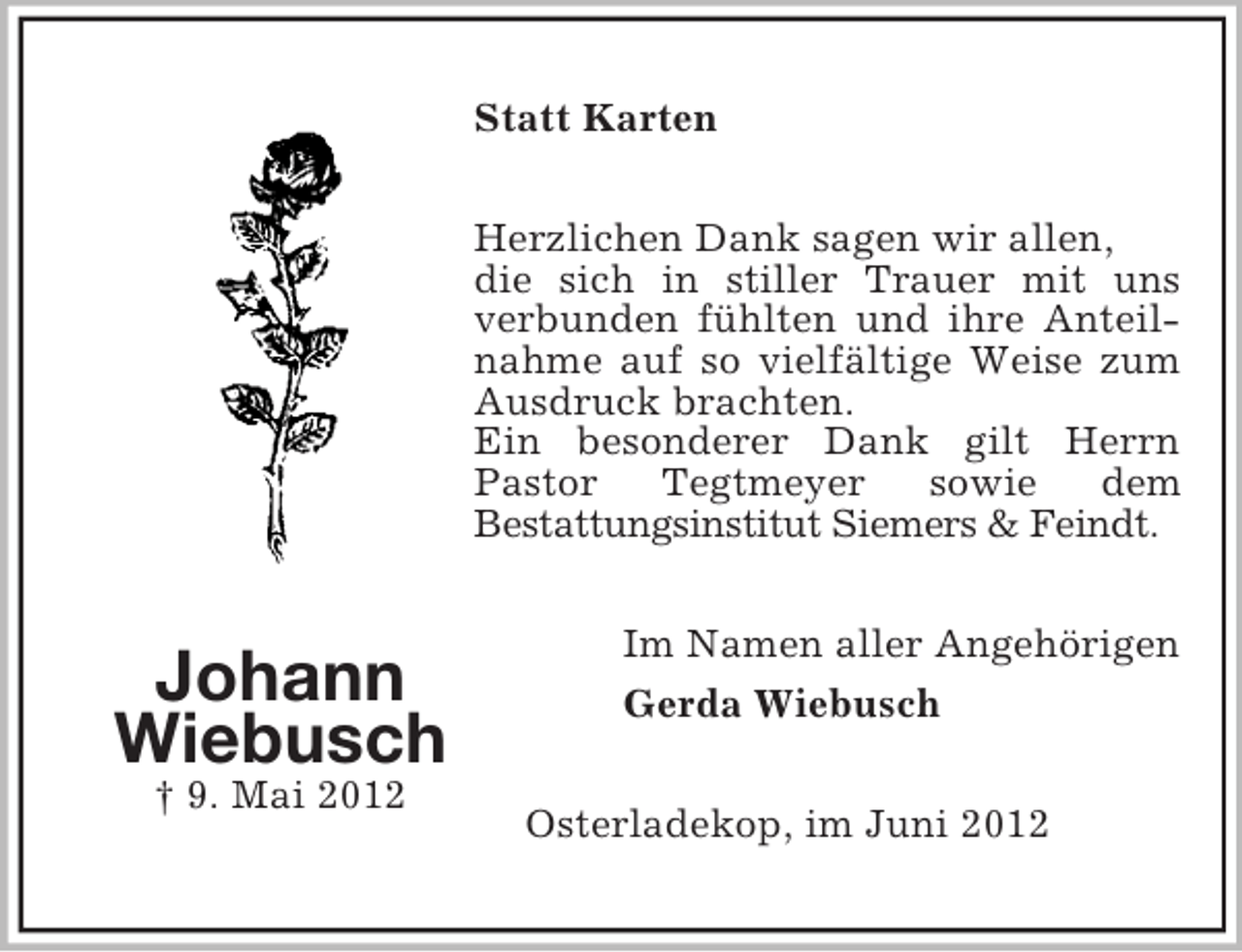 <p>Statt Karten<br />Herzlichen Dank sagen wir allen,<br />die sich in stiller Trauer mit uns<br />verbunden fühlten und ihre Anteilnahme auf so vielfältige Weise zum<br />Ausdruck brachten.<br />Ein besonderer Dank gilt Herrn<br />Pastor<br />Tegtmeyer<br />sowie<br />dem<br />Bestattungsinstitut Siemers &amp; Feindt.</p><p>Johann<br />Wiebusch<br />† 9. Mai 2012</p><p>Im Namen aller Angehörigen<br />Gerda Wiebusch<br />Osterladekop, im Juni 2012</p>