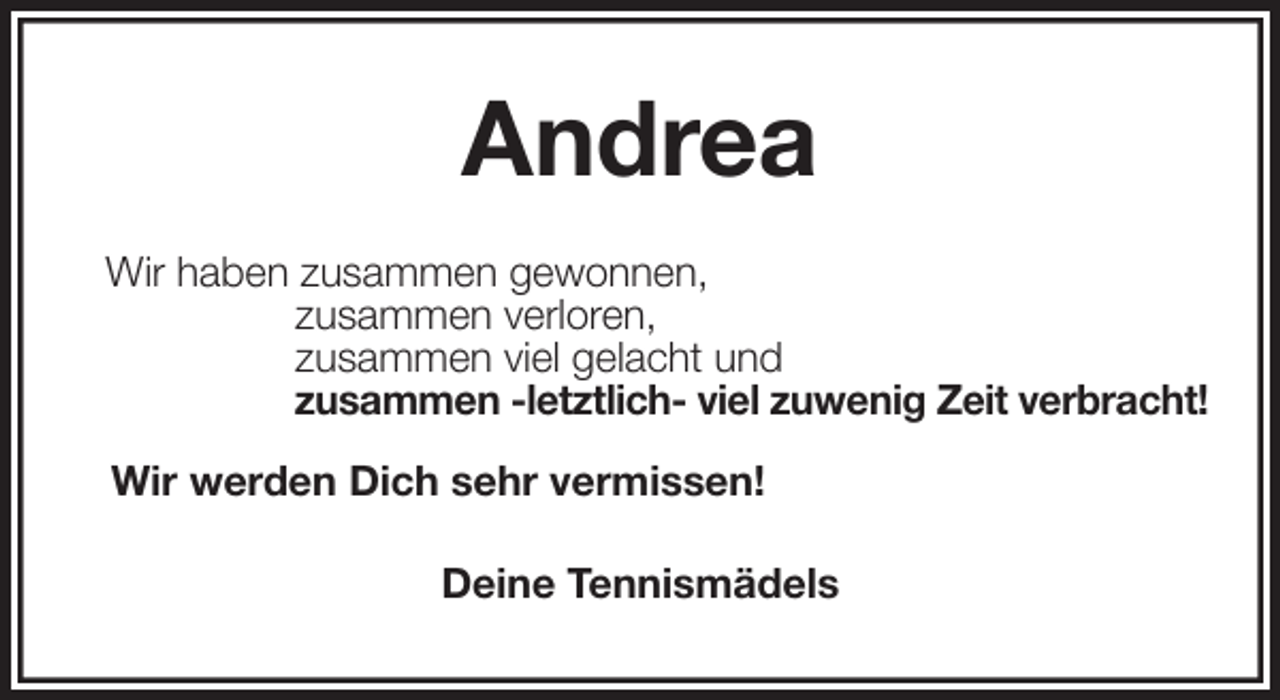 <p>Andrea<br />Wir haben zusammen gewonnen,<br />zusammen verloren,<br />zusammen viel gelacht und<br />zusammen -letztlich- viel zuwenig Zeit verbracht!</p>
<p>Wir werden Dich sehr vermissen!<br />Deine Tennismädels</p>