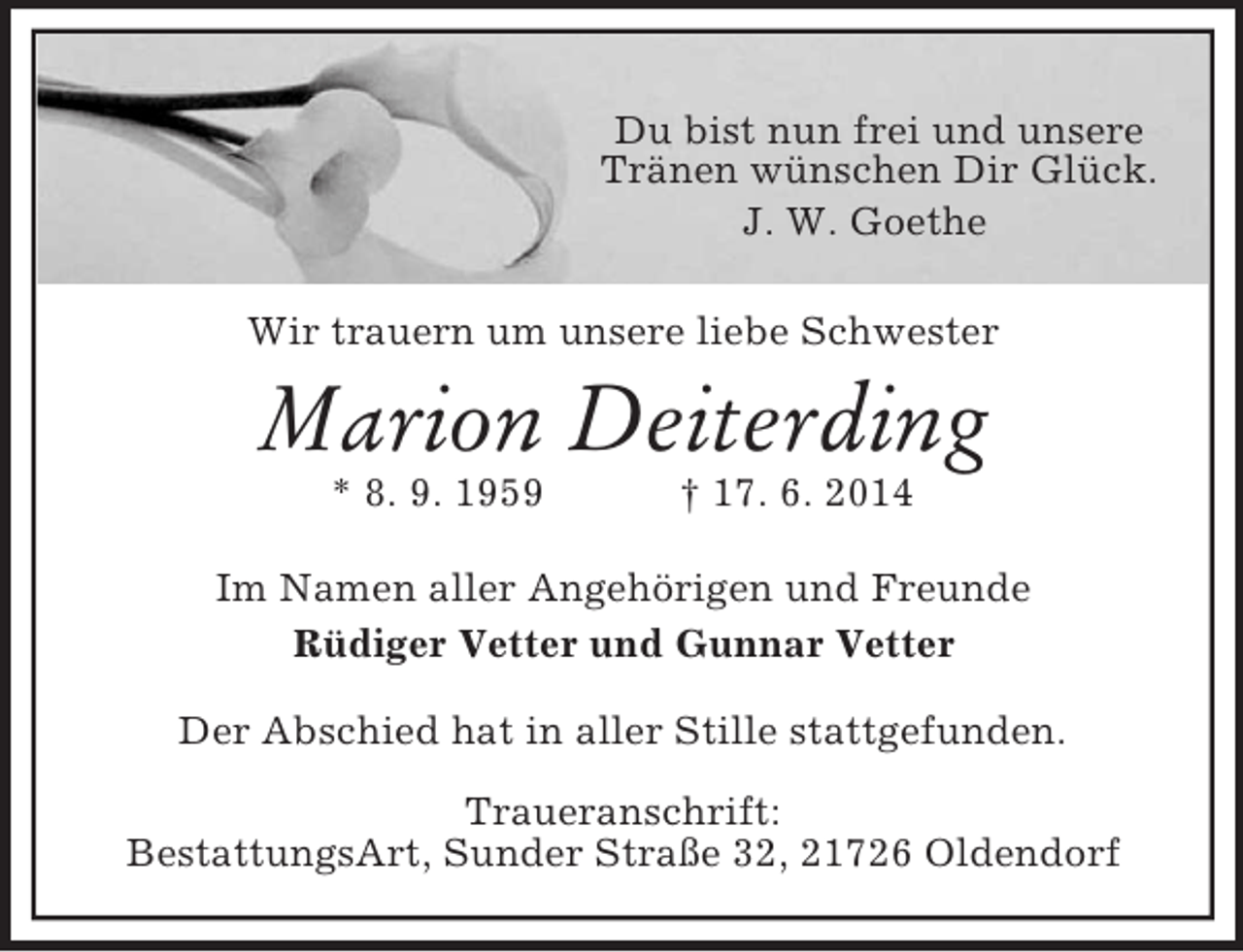 <p>Du bist nun frei und unsere<br />Tränen wünschen Dir Glück.<br />J. W. Goethe<br />Wir trauern um unsere liebe Schwester<br />Marion Deiterding<br />* 8. 9. 1959 † 17. 6. 2014<br />Im Namen aller Angehörigen und Freunde<br />Rüdiger Vetter und Gunnar Vetter<br />Der Abschied hat in aller Stille stattgefunden.</p><p>Traueranschrift:<br />BestattungsArt, Sunder Straße 32, 21726 Oldendorf</p>