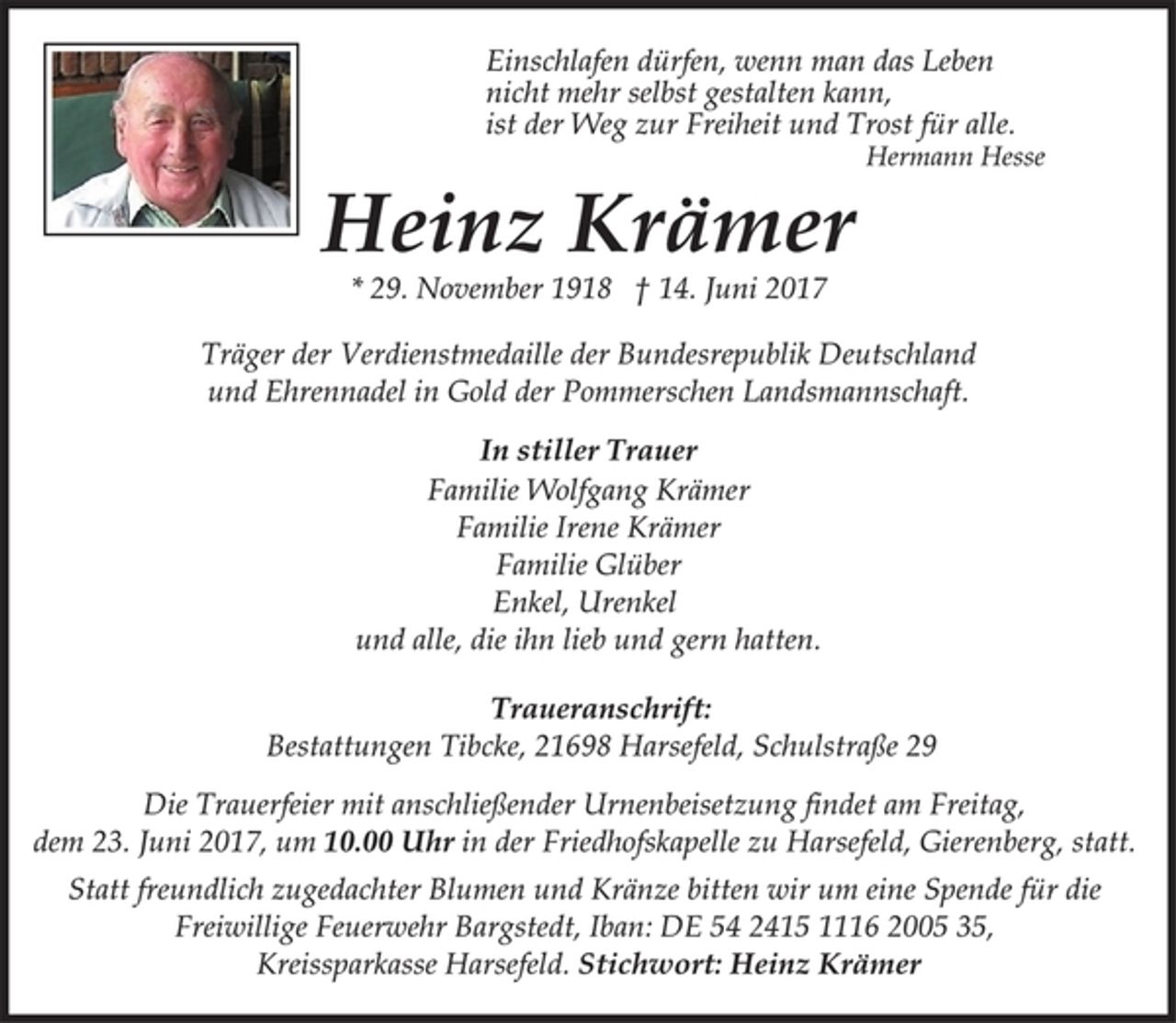 <p>Einschlafen dürfen, wenn man das Leben<br />nicht mehr selbst gestalten kann,<br />ist der Weg zur Freiheit und Trost für alle.<br />Hermann Hesse<br />Heinz Krämer<br />* 29. November 1918 † 14. Juni 2017<br />Träger der Verdienstmedaille der Bundesrepublik Deutschland<br />und Ehrennadel in Gold der Pommerschen Landsmannschaft.<br />In stiller Trauer<br />Familie Wolfgang Krämer<br />Familie Irene Krämer<br />Familie Glüber<br />Enkel, Urenkel<br />und alle, die ihn lieb und gern hatten.<br />Traueranschrift:<br />Bestattungen Tibcke, 21698 Harsefeld, Schulstraße 29<br />Die Trauerfeier mit anschließender Urnenbeisetzung findet am Freitag, dem 23. Juni 2017, um 10.00 Uhr in der Friedhofskapelle zu Harsefeld, Gierenberg, statt.<br />Statt freundlich zugedachter Blumen und Kränze bitten wir um eine Spende für die Freiwillige Feuerwehr Bargstedt, Iban: DE 54 2415 1116 2005 35, Kreissparkasse Harsefeld. Stichwort: Heinz Krämer</p>