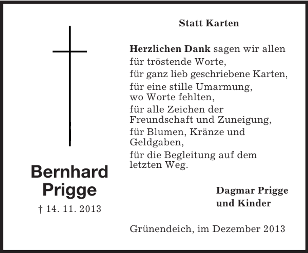 <p>Bernhard<br />Prigge<br />† 14. 11. 2013<br />Statt Karten<br />Herzlichen Dank sagen wir allen<br />für tröstende Worte,<br />für ganz lieb geschriebene Karten,<br />für eine stille Umarmung,<br />wo Worte fehlten,<br />für alle Zeichen der<br />Freundschaft und Zuneigung,<br />für Blumen, Kränze und<br />Geldgaben,<br />für die Begleitung auf dem<br />letzten Weg.<br />Dagmar Prigge<br />und Kinder<br />Grünendeich, im Dezember 2013</p>