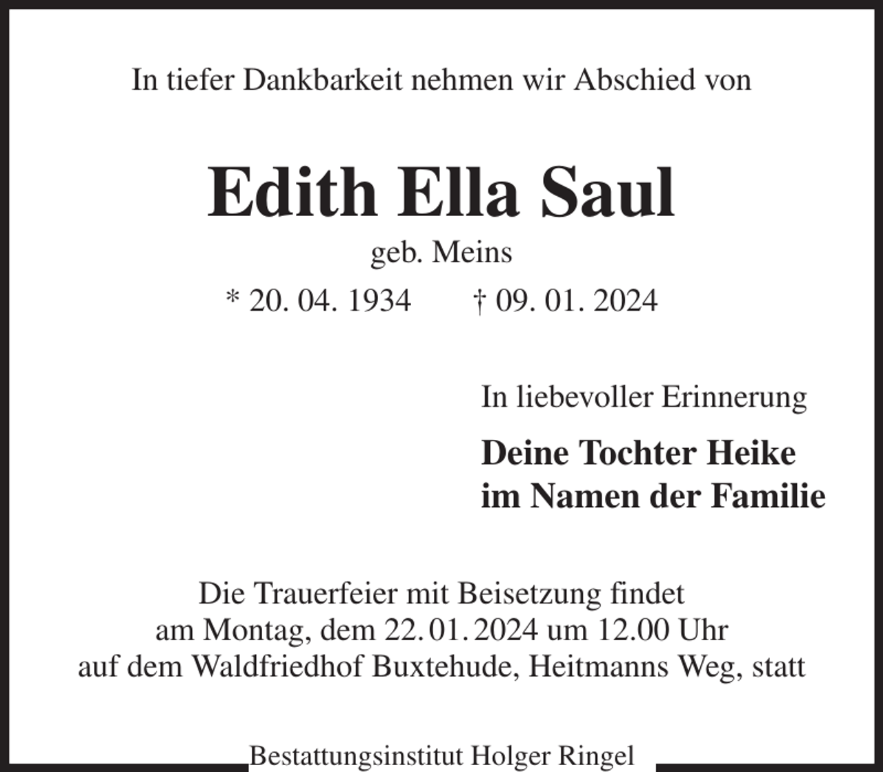 <p>In tiefer Dankbarkeit nehmen wir Abschied von<br />Edith Ella Saul<br />geb. Meins<br />* 20. 04. 1934 † 09. 01. 2024<br />In liebevoller Erinnerung<br />Deine Tochter Heike<br />im Namen der Familie<br />Die Trauerfeier mit Beisetzung findet<br />am Montag, dem 22. 01. 2024 um 12.00 Uhr<br />auf dem Waldfriedhof Buxtehude, Heitmanns Weg, statt<br />Bestattungsinstitut Holger Ringel</p>