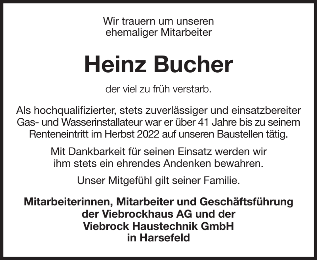 <p>Wir trauern um unseren<br />ehemaliger Mitarbeiter<br />Heinz Bucher<br />der viel zu früh verstarb.<br />Als hochqualifizierter, stets zuverlässiger und einsatzbereiter Gas- und Wasserinstallateur war er über 41 Jahre bis zu seinem<br />Renteneintritt im Herbst 2022 auf unseren Baustellen tätig.<br />Mit Dankbarkeit für seinen Einsatz werden wir<br />ihm stets ein ehrendes Andenken bewahren.<br />Unser Mitgefühl gilt seiner Familie.<br />Mitarbeiterinnen, Mitarbeiter und Geschäftsführung<br />der Viebrockhaus AG und der<br />Viebrock Haustechnik GmbH<br />in Harsefeld</p>