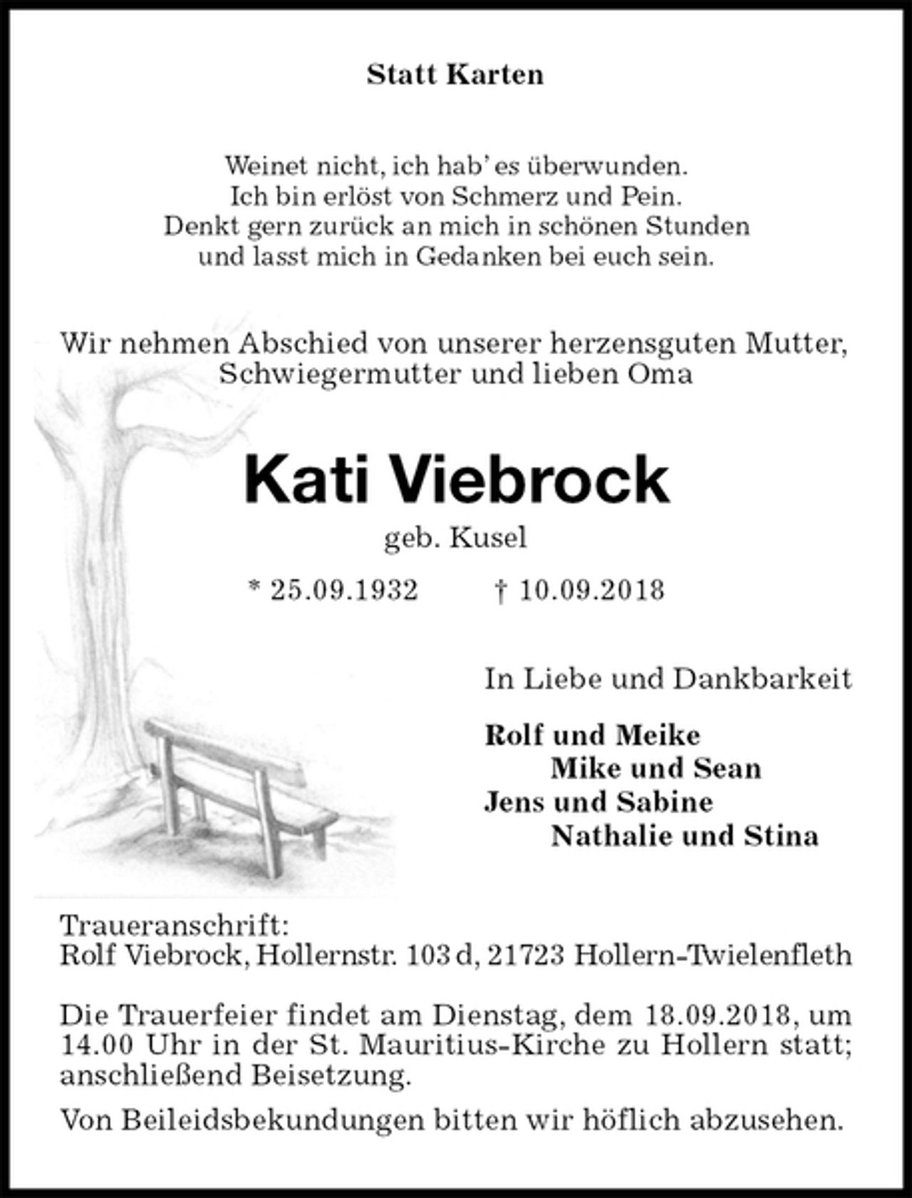 <p>Statt Karten<br />Weinet nicht, ich hab’ es überwunden.<br />Ich bin erlöst von Schmerz und Pein.<br />Denkt gern zurück an mich in schönen Stunden<br />und lasst mich in Gedanken bei euch sein.<br />Wir nehmen Abschied von unserer herzensguten Mutter,<br />Schwiegermutter und lieben Oma<br />Kati Viebrock<br />geb. Kusel<br />* 25.09.1932 † 10.09.2018<br />In Liebe und Dankbarkeit<br />Rolf und Meike<br />Mike und Sean<br />Jens und Sabine<br />Nathalie und Stina<br />Traueranschrift:<br />Rolf Viebrock, Hollernstr. 103 d, 21723 Hollern-Twielenfleth</p><p>Die Trauerfeier findet am Dienstag, dem 18.09.2018, um 14.00 Uhr in der St. Mauritius-Kirche zu Hollern statt; anschließend Beisetzung.<br />Von Beileidsbekundungen bitten wir höflich abzusehen.</p>