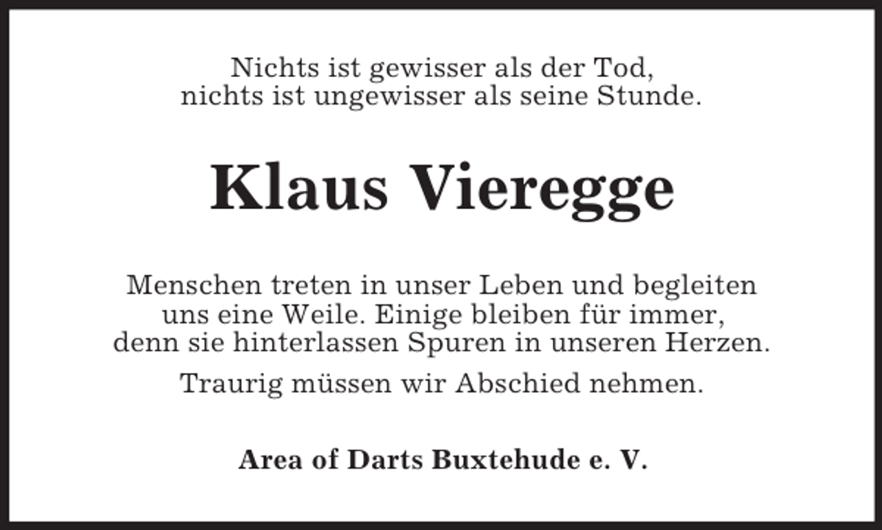 <p>Nichts ist gewisser als der Tod,<br />nichts ist ungewisser als seine Stunde.</p><p>Klaus Vieregge<br />Menschen treten in unser Leben und begleiten<br />uns eine Weile. Einige bleiben für immer,<br />denn sie hinterlassen Spuren in unseren Herzen.<br />Traurig müssen wir Abschied nehmen.<br />Area of Darts Buxtehude e. V.</p>