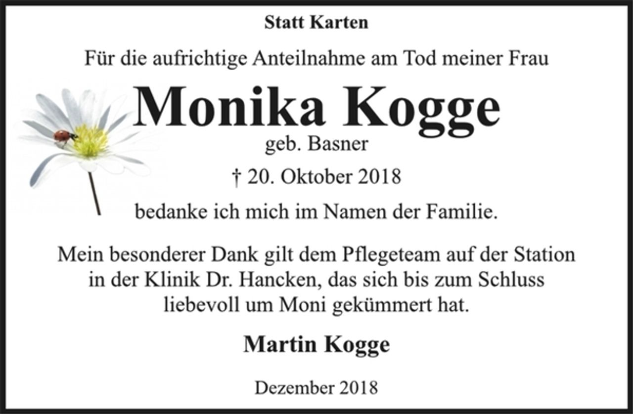 <p>Statt Karten<br />Für die aufrichtige Anteilnahme am Tod meiner Frau<br />Monika Kogge<br />geb. Basner<br />† 20. Oktober 2018<br />bedanke ich mich im Namen der Familie.<br />Mein besonderer Dank gilt dem Pflegeteam auf der Station<br />in der Klinik Dr. Hancken, das sich bis zum Schluss<br />liebevoll um Moni gekümmert hat.<br />Martin Kogge<br />Dezember 2018</p>