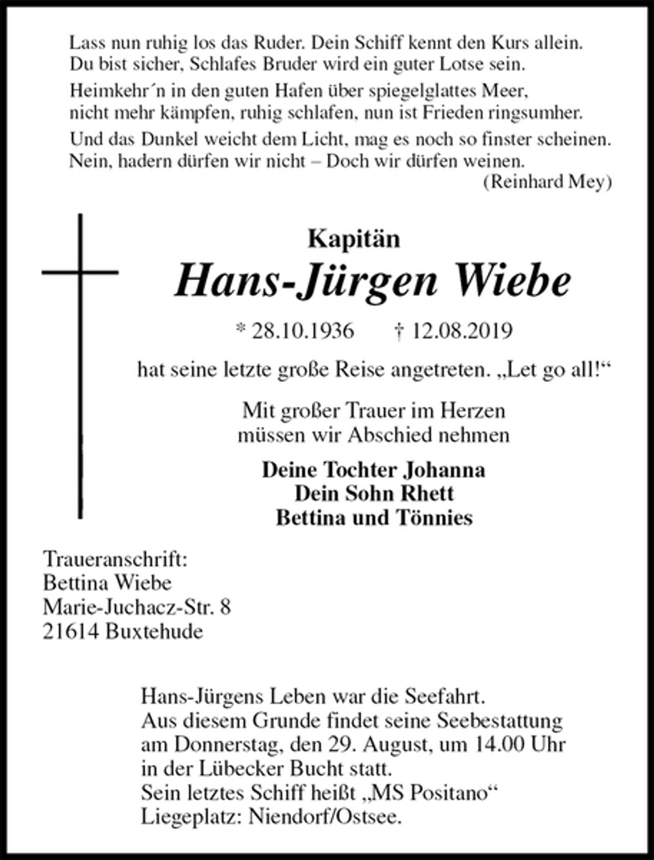 <p>Lass nun ruhig los das Ruder. Dein Schiff kennt den Kurs allein.<br />Du bist sicher, Schlafes Bruder wird ein guter Lotse sein.<br />Heimkehr´n in den guten Hafen über spiegelglattes Meer,<br />nicht mehr kämpfen, ruhig schlafen, nun ist Frieden ringsumher.<br />Und das Dunkel weicht dem Licht, mag es noch so finster scheinen.<br />Nein, hadern dürfen wir nicht – Doch wir dürfen weinen.<br />(Reinhard Mey)<br />Kapitän<br />Hans-Jürgen Wiebe</p><p>* 28.10.1936 † 12.08.2019<br />hat seine letzte große Reise angetreten. „Let go all!“<br />Mit großer Trauer im Herzen<br />müssen wir Abschied nehmen<br />Deine Tochter Johanna<br />Dein Sohn Rhett<br />Bettina und Tönnies<br />Traueranschrift:<br />Bettina Wiebe<br />Marie-Juchacz-Str. 8<br />21614 Buxtehude</p><p>Hans-Jürgens Leben war die Seefahrt.<br />Aus diesem Grunde findet seine Seebestattung<br />am Donnerstag, den 29. August, um 14.00 Uhr<br />in der Lübecker Bucht statt.<br />Sein letztes Schiff heißt „MS Positano“<br />Liegeplatz: Niendorf/Ostsee.</p>