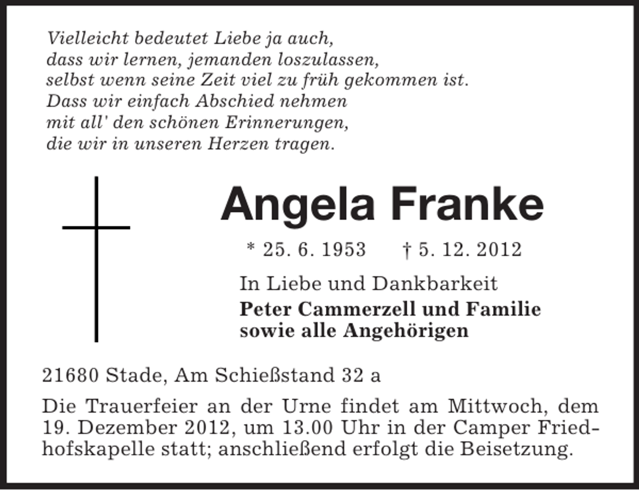 <p>Vielleicht bedeutet Liebe ja auch,<br />dass wir lernen, jemanden loszulassen,<br />selbst wenn seine Zeit viel zu früh gekommen ist.<br />Dass wir einfach Abschied nehmen<br />mit all' den schönen Erinnerungen,<br />die wir in unseren Herzen tragen.<br />Angela Franke<br />* 25. 6. 1953 † 5. 12. 2012<br />In Liebe und Dankbarkeit<br />Peter Cammerzell und Familie<br />sowie alle Angehörigen<br />21680 Stade, Am Schießstand 32 a<br />Die Trauerfeier an der Urne findet am Mittwoch, dem 19. Dezember 2012, um 13.00 Uhr in der Camper Friedhofskapelle statt; anschließend erfolgt die Beisetzung.</p>