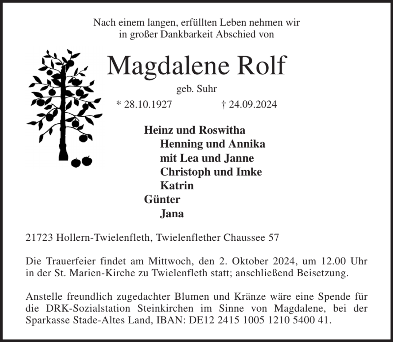 <p>Nach einem langen, erfüllten Leben nehmen wir<br />in großer Dankbarkeit Abschied von<br />Magdalene Rolf<br />geb. Suhr<br />* 28.10.1927 † 24.09.2024<br />Heinz und Roswitha<br />Henning und Annika<br />mit Lea und Janne<br />Christoph und Imke<br />Katrin<br />Günter<br />Jana<br />21723 Hollern-Twielenfleth, Twielenflether Chaussee 57</p><p>Die Trauerfeier findet am Mittwoch, den 2. Oktober 2024, um 12.00 Uhr<br />in der St. Marien-Kirche zu Twielenfleth statt; anschließend Beisetzung.</p><p>Anstelle freundlich zugedachter Blumen und Kränze wäre eine Spende für<br />die DRK-Sozialstation Steinkirchen im Sinne von Magdalene, bei der<br />Sparkasse Stade-Altes Land, IBAN: DE12 2415 1005 1210 5400 41.</p>