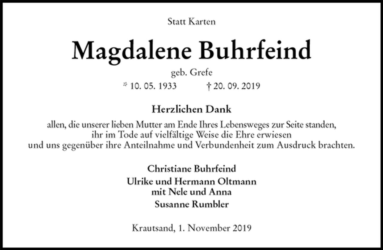 <p>Statt Karten<br />Magdalene Buhrfeind<br />geb. Grefe<br />* 10. 05. 1933 † 20. 09. 2019<br />Herzlichen Dank<br />allen, die unserer lieben Mutter am Ende Ihres Lebensweges zur Seite standen,<br />ihr im Tode auf vielfältige Weise die Ehre erwiesen<br />und uns gegenüber ihre Anteilnahme und Verbundenheit zum Ausdruck brachten.<br />Christiane Buhrfeind<br />Ulrike und Hermann Oltmann<br />mit Nele und Anna<br />Susanne Rumbler<br />Krautsand, 1. November 2019</p>