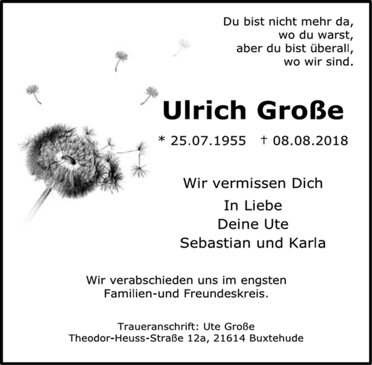 <p>Du bist nicht mehr da,<br />wo du warst,<br />aber du bist überall,<br />wo wir sind.<br />Ulrich Große<br />* 25.07.1955 † 08.08.2018<br />Wir vermissen Dich<br />In Liebe<br />Deine Ute<br />Sebastian und Karla<br />Wir verabschieden uns im engsten<br />Familien-und Freundeskreis.<br />Traueranschrift: Ute Große<br />Theodor-Heuss-Straße 12a, 21614 Buxtehude</p>
