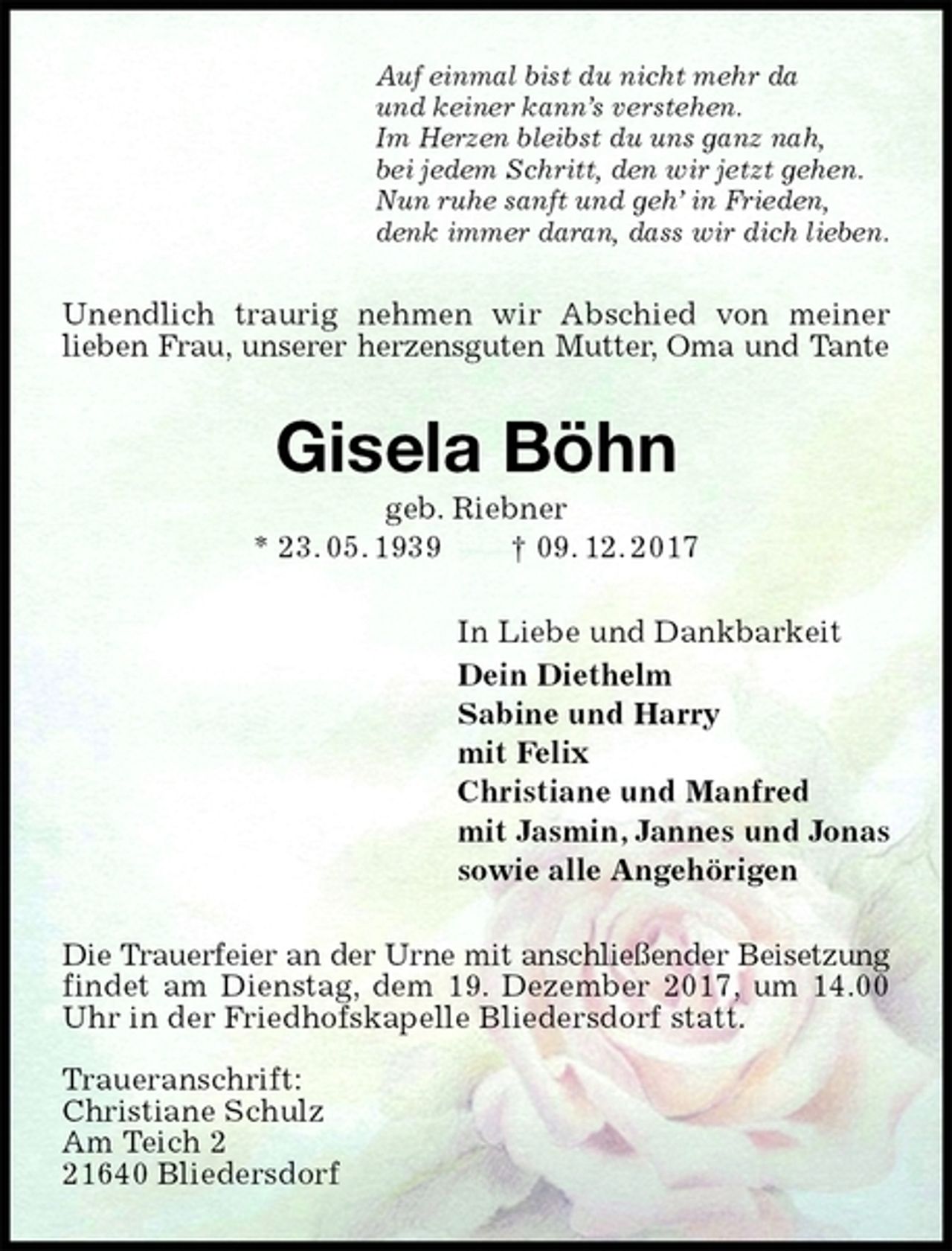 <p>Auf einmal bist du nicht mehr da<br />und keiner kann’s verstehen.<br />Im Herzen bleibst du uns ganz nah,<br />bei jedem Schritt, den wir jetzt gehen.<br />Nun ruhe sanft und geh’ in Frieden,<br />denk immer daran, dass wir dich lieben.<br />Unendlich traurig nehmen wir Abschied von meiner<br />lieben Frau, unserer herzensguten Mutter, Oma und Tante<br />Gisela Böhn<br />geb. Riebner<br />* 23. 05. 1939 † 09. 12. 2017<br />In Liebe und Dankbarkeit<br />Dein Diethelm<br />Sabine und Harry<br />mit Felix<br />Christiane und Manfred<br />mit Jasmin, Jannes und Jonas<br />sowie alle Angehörigen<br />Die Trauerfeier an der Urne mit anschließender Beisetzung<br />findet am Dienstag, dem 19. Dezember 2017, um 14.00 Uhr in der Friedhofskapelle Bliedersdorf statt.</p>
<p>Traueranschrift:<br />Christiane Schulz<br />Am Teich 2<br />21640 Bliedersdorf</p>