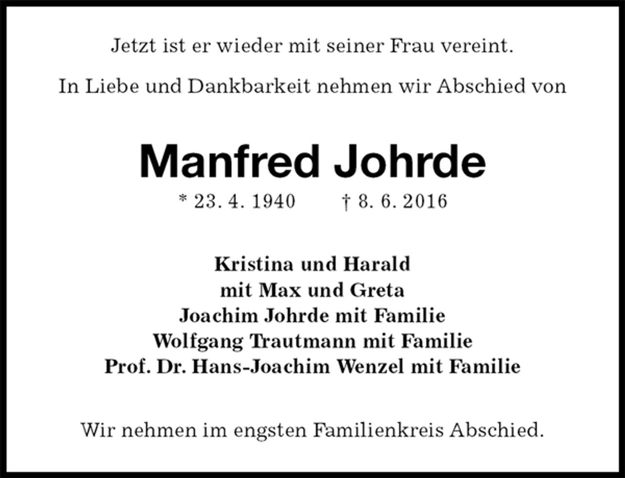 <p>Jetzt ist er wieder mit seiner Frau vereint.</p>
<p>In Liebe und Dankbarkeit nehmen wir Abschied von<br />Manfred Johrde<br />* 23. 4. 1940 † 8. 6. 2016<br />Kristina und Harald<br />mit Max und Greta<br />Joachim Johrde mit Familie<br />Wolfgang Trautmann mit Familie<br />Prof. Dr. Hans-Joachim Wenzel mit Familie<br />Wir nehmen im engsten Familienkreis Abschied.</p>