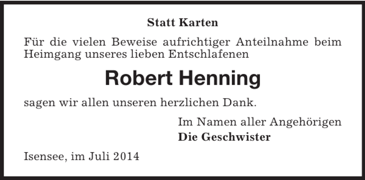 <p>Statt Karten<br />Für die vielen Beweise aufrichtiger Anteilnahme beim Heimgang unseres lieben Entschlafenen<br />Robert Henning<br />sagen wir allen unseren herzlichen Dank.<br />Im Namen aller Angehörigen<br />Die Geschwister<br />Isensee, im Juli 2014</p>