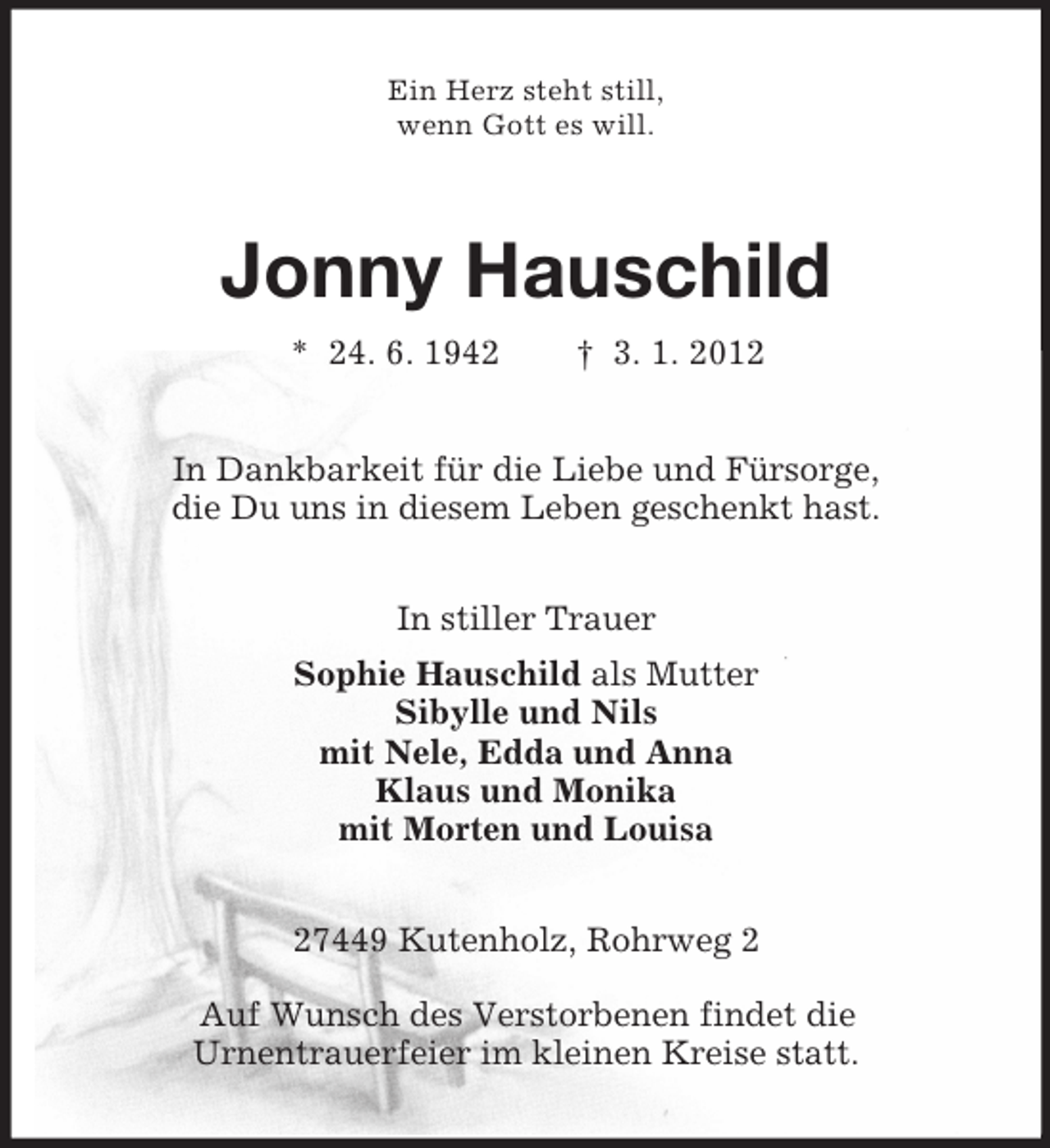 <p>Ein Herz steht still,<br />wenn Gott es will.</p><p>Jonny Hauschild<br />* 24. 6. 1942</p><p>† 3. 1. 2012</p><p>In Dankbarkeit für die Liebe und Fürsorge,<br />die Du uns in diesem Leben geschenkt hast.<br />In stiller Trauer<br />Sophie Hauschild als Mutter<br />Sibylle und Nils<br />mit Nele, Edda und Anna<br />Klaus und Monika<br />mit Morten und Louisa<br />27449 Kutenholz, Rohrweg 2<br />Auf Wunsch des Verstorbenen findet die<br />Urnentrauerfeier im kleinen Kreise statt.</p>
