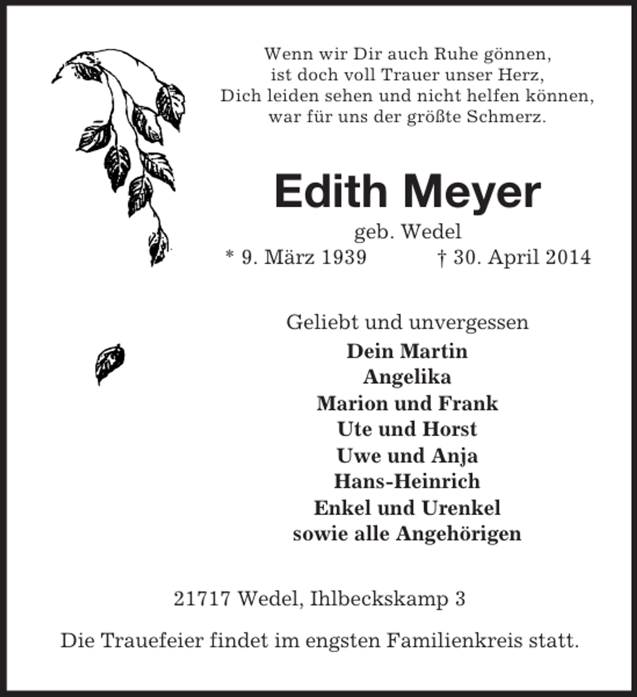 <p>Wenn wir Dir auch Ruhe gönnen,<br />ist doch voll Trauer unser Herz,<br />Dich leiden sehen und nicht helfen können,<br />war für uns der größte Schmerz.<br />Edith Meyer<br />geb. Wedel<br />* 9. März 1939 † 30. April 2014<br />Geliebt und unvergessen<br />Dein Martin<br />Angelika<br />Marion und Frank<br />Ute und Horst<br />Uwe und Anja<br />Hans-Heinrich<br />Enkel und Urenkel<br />sowie alle Angehörigen<br />21717 Wedel, Ihlbeckskamp 3</p><p>Die Trauefeier findet im engsten Familienkreis statt.</p>