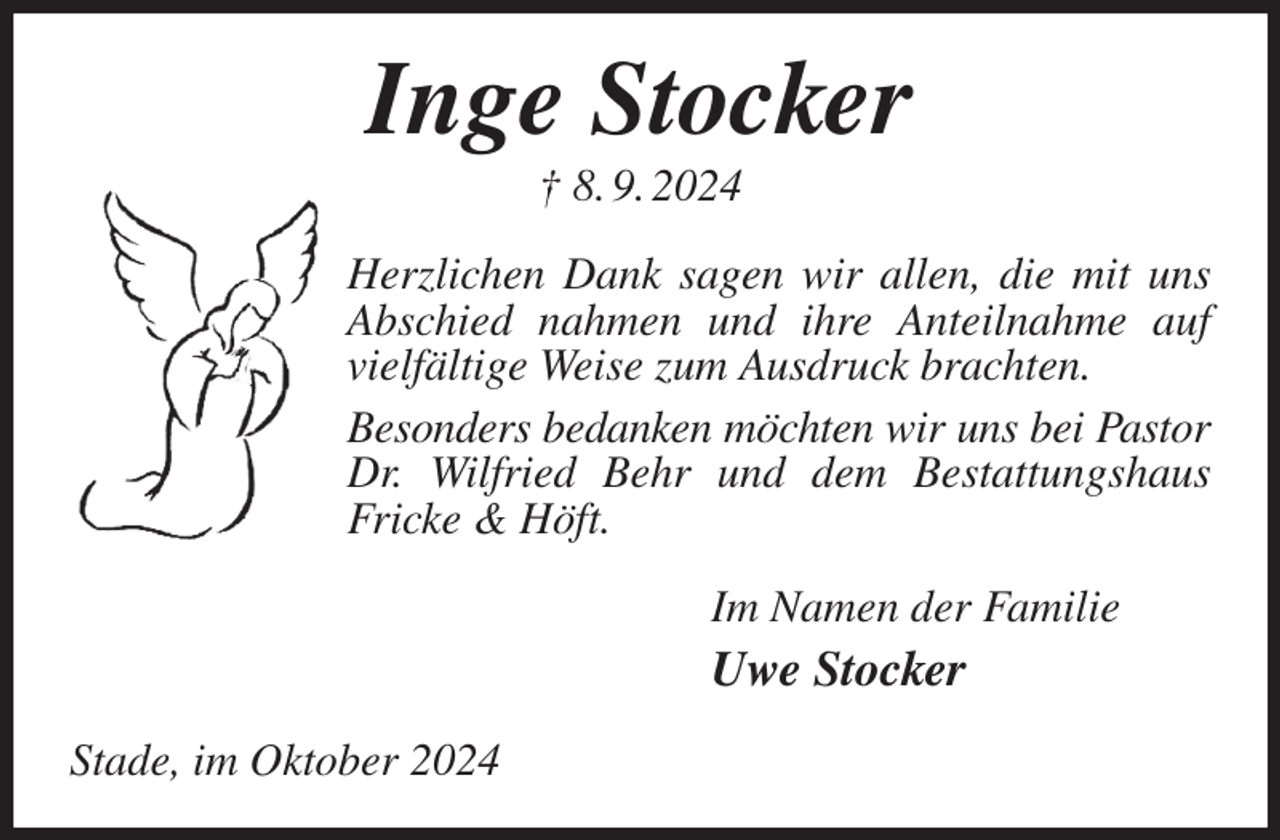 <p>Inge Stocker<br />† 8. 9. 2024<br />Herzlichen Dank sagen wir allen, die mit uns Abschied nahmen und ihre Anteilnahme auf vielfältige Weise zum Ausdruck brachten.<br />Besonders bedanken möchten wir uns bei Pastor<br />Dr. Wilfried Behr und dem Bestattungshaus Fricke &amp; Höft.<br />Im Namen der Familie<br />Uwe Stocker<br />Stade, im Oktober 2024</p>