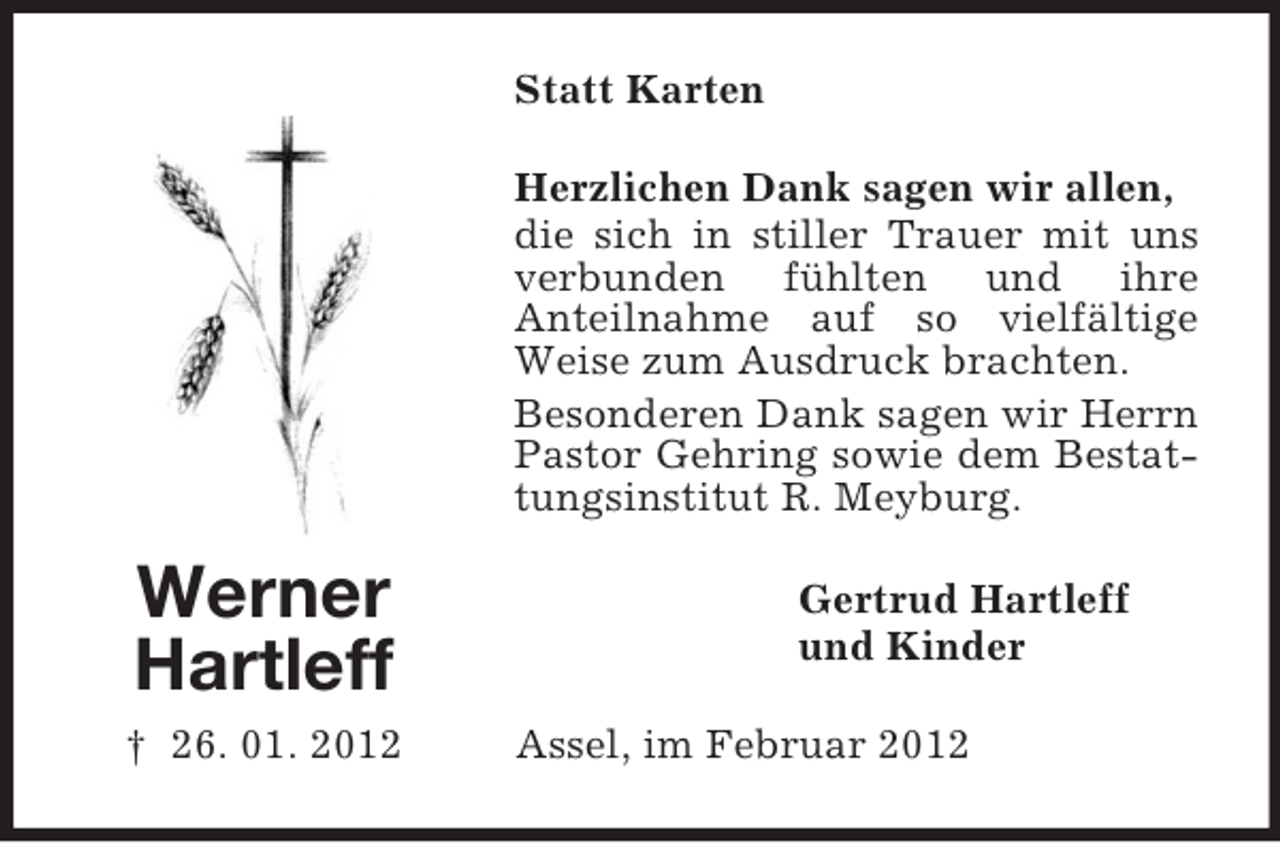 <p>Statt Karten<br />Herzlichen Dank sagen wir allen,<br />die sich in stiller Trauer mit uns<br />verbunden fühlten und ihre<br />Anteilnahme auf so vielfältige<br />Weise zum Ausdruck brachten.<br />Besonderen Dank sagen wir Herrn<br />Pastor Gehring sowie dem Bestattungsinstitut R. Meyburg.</p><p>Werner<br />Hartleff<br />† 26. 01. 2012</p><p>Gertrud Hartleff<br />und Kinder<br />Assel, im Februar 2012</p>