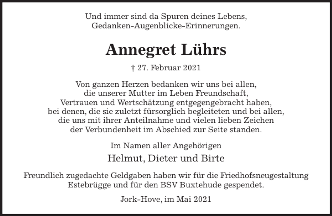 <p>Und immer sind da Spuren deines Lebens,<br />Gedanken-Augenblicke-Erinnerungen.<br />Annegret Lührs<br />† 27. Februar 2021<br />Von ganzen Herzen bedanken wir uns bei allen,<br />die unserer Mutter im Leben Freundschaft,<br />Vertrauen und Wertschätzung entgegengebracht haben,<br />bei denen, die sie zuletzt fürsorglich begleiteten und bei allen,<br />die uns mit ihrer Anteilnahme und vielen lieben Zeichen<br />der Verbundenheit im Abschied zur Seite standen.<br />Im Namen aller Angehörigen<br />Helmut, Dieter und Birte<br />Freundlich zugedachte Geldgaben haben wir für die Friedhofsneugestaltung<br />Estebrügge und für den BSV Buxtehude gespendet.<br />Jork-Hove, im Mai 2021</p>