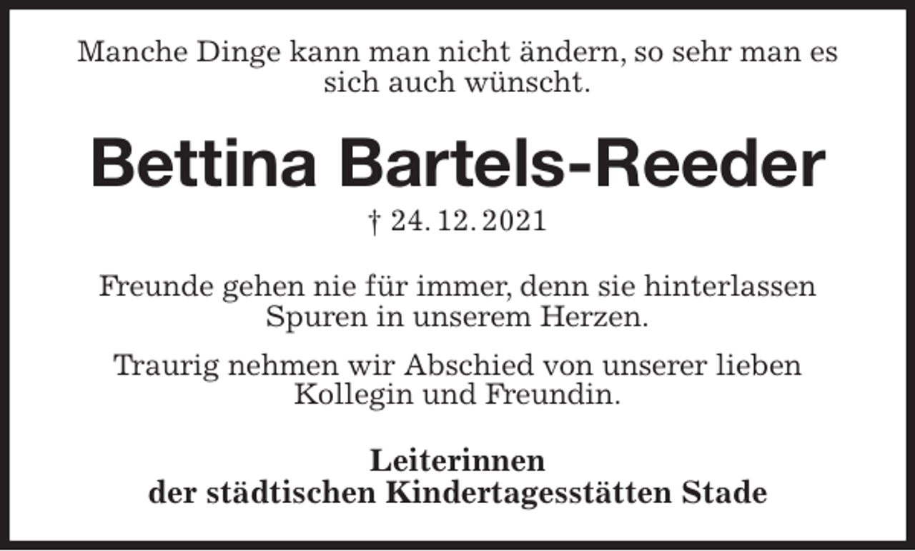 <p>Manche Dinge kann man nicht ändern, so sehr man es sich auch wünscht.<br />Bettina Bartels-Reeder<br />† 24. 12. 2021<br />Freunde gehen nie für immer, denn sie hinterlassen<br />Spuren in unserem Herzen.<br />Traurig nehmen wir Abschied von unserer lieben<br />Kollegin und Freundin.<br />Leiterinnen<br />der städtischen Kindertagesstätten Stade</p>