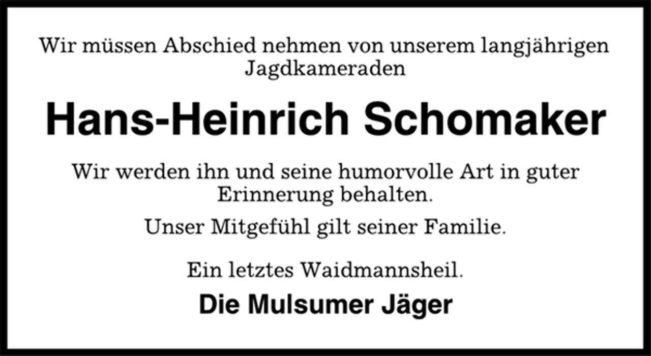 <p>Wir müssen Abschied nehmen von unserem langjährigen<br />Jagdkameraden<br />Hans-Heinrich Schomaker<br />Wir werden ihn und seine humorvolle Art in guter<br />Erinnerung behalten.<br />Unser Mitgefühl gilt seiner Familie.<br />Ein letztes Waidmannsheil.<br />Die Mulsumer Jäger</p>