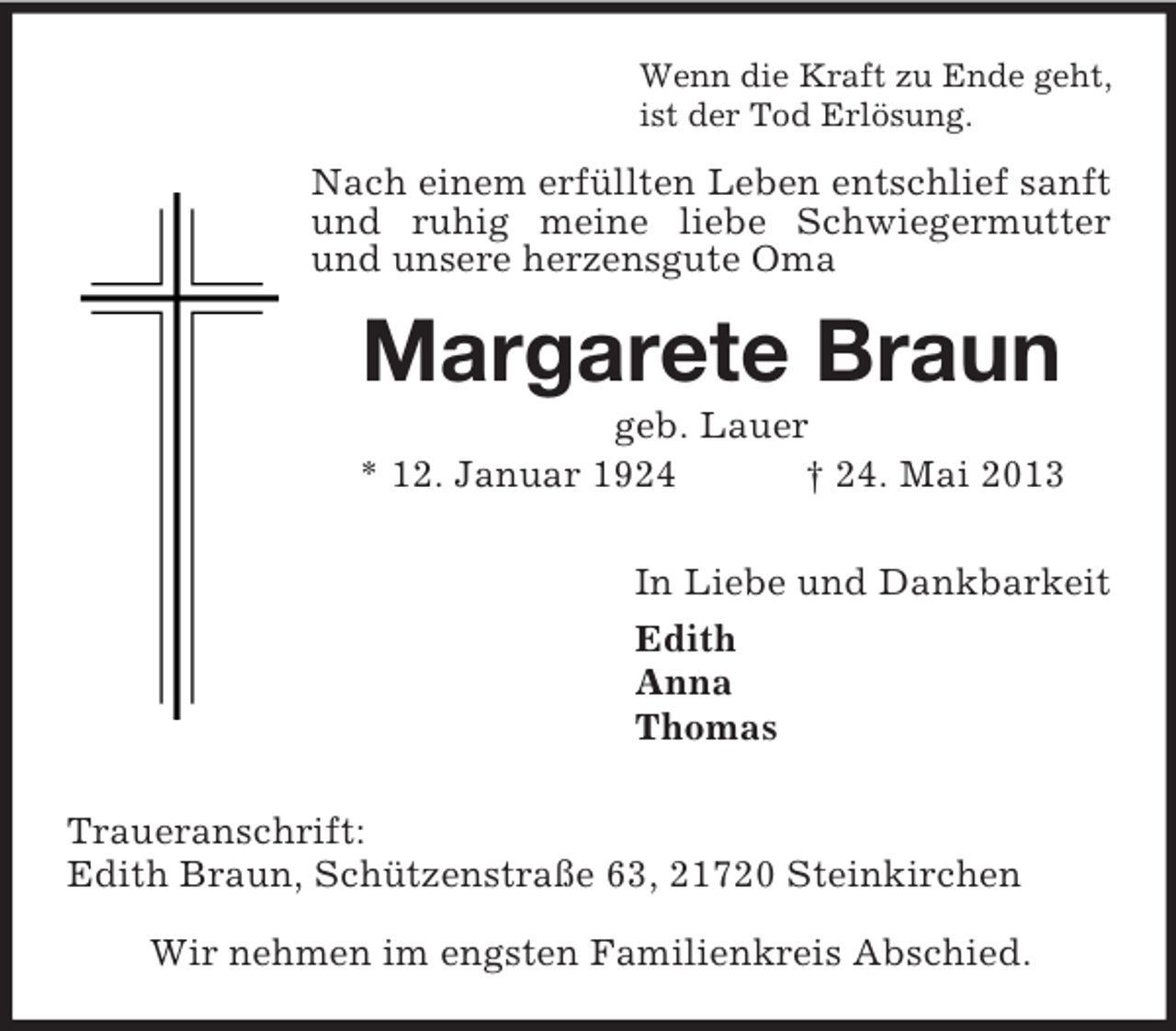 <p>Wenn die Kraft zu Ende geht,<br />ist der Tod Erlösung.</p><p>Nach einem erfüllten Leben entschlief sanft<br />und ruhig meine liebe Schwiegermutter<br />und unsere herzensgute Oma</p><p>Margarete Braun<br />geb. Lauer<br />* 12. Januar 1924<br />† 24. Mai 2013<br />In Liebe und Dankbarkeit<br />Edith<br />Anna<br />Thomas<br />Traueranschrift:<br />Edith Braun, Schützenstraße 63, 21720 Steinkirchen<br />Wir nehmen im engsten Familienkreis Abschied.</p>