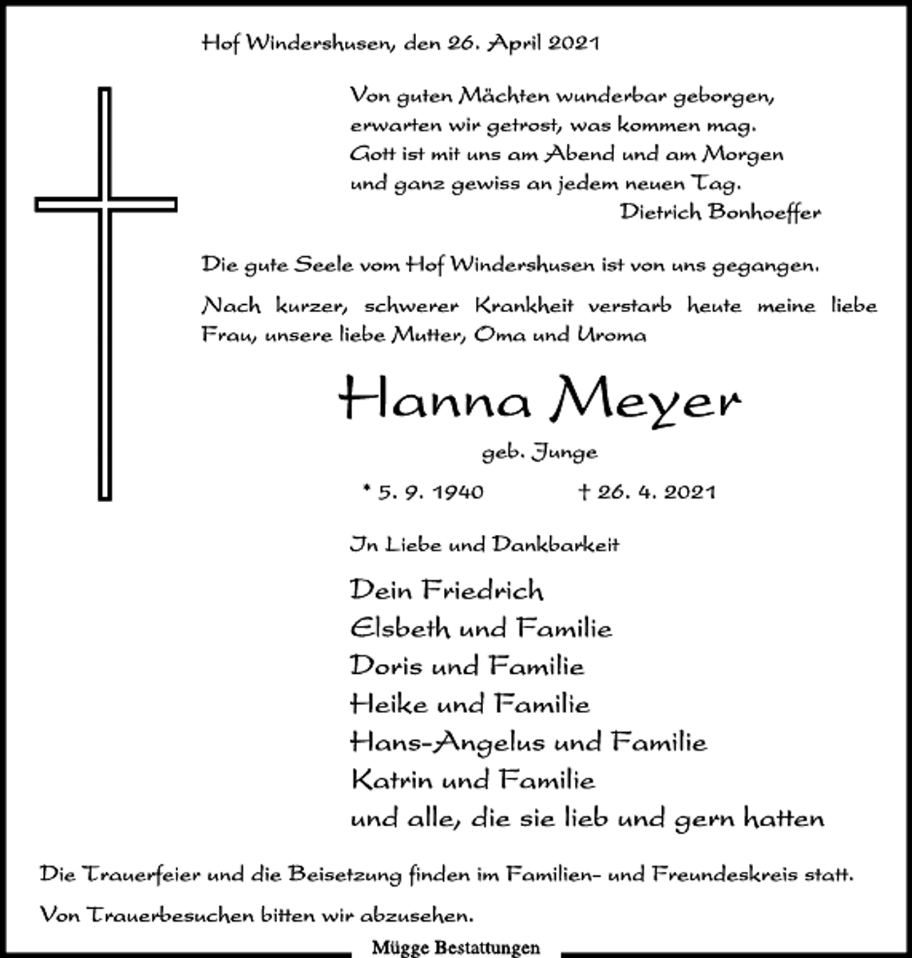 <p>Von guten Mächten wunderbar geborgen,<br />erwarten wir getrost, was kommen mag.<br />Gott ist mit uns am Abend und am Morgen<br />und ganz gewiss an jedem neuen Tag.<br />Dietrich Bonhoeffer<br />Die gute Seele vom Hof Windershusen ist von uns gegangen.<br />Nach kurzer, schwerer Krankheit verstarb heute meine liebe<br />Frau, unsere liebe Mutter, Oma und Uroma<br />Hanna Meyer<br />geb. Junge<br />* 5. 9. 1940 † 26. 4. 2021<br />In Liebe und Dankbarkeit<br />Dein Friedrich<br />Elsbeth und Familie<br />Doris und Familie<br />Heike und Familie<br />Hans-Angelus und Familie<br />Katrin und Familie<br />Hof Windershusen, den 26. April 2021<br />und alle, die sie lieb und gern hatten<br />Die Trauerfeier und die Beisetzung finden im Familien- und Freundeskreis statt.<br />Von Trauerbesuchen bitten wir abzusehen.<br />Mügge Bestattungen</p>