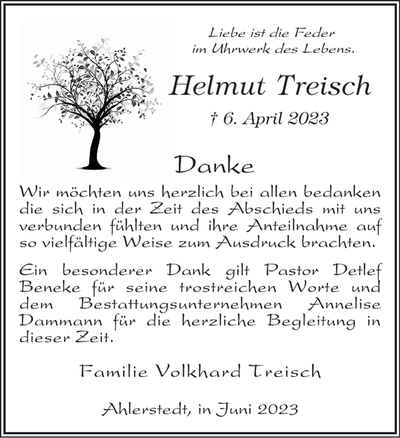 <p>Liebe ist die Feder<br />im Uhrwerk des Lebens.<br />Helmut Treisch<br />† 6. April 2023<br />Danke<br />Wir möchten uns herzlich bei allen bedanken<br />die sich in der Zeit des Abschieds mit uns<br />verbunden fühlten und ihre Anteilnahme auf<br />so vielfältige Weise zum Ausdruck brachten.<br />Ein besonderer Dank gilt Pastor Detlef<br />Beneke für seine trostreichen Worte und<br />dem Bestattungsunternehmen Annelise<br />Dammann für die herzliche Begleitung in<br />dieser Zeit.<br />Familie Volkhard Treisch<br />Ahlerstedt, in Juni 2023</p>
