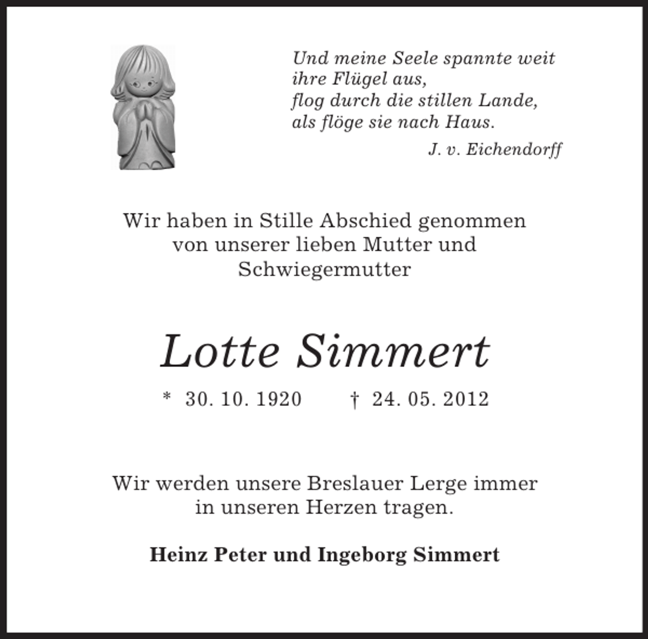 <p>Und meine Seele spannte weit<br />ihre Flügel aus,<br />flog durch die stillen Lande,<br />als flöge sie nach Haus.<br />J. v. Eichendorff<br />Wir haben in Stille Abschied genommen<br />von unserer lieben Mutter und<br />Schwiegermutter<br />Lotte Simmert<br />* 30. 10. 1920 † 24. 05. 2012<br />Wir werden unsere Breslauer Lerge immer<br />in unseren Herzen tragen.</p><p>Heinz Peter und Ingeborg Simmert</p>