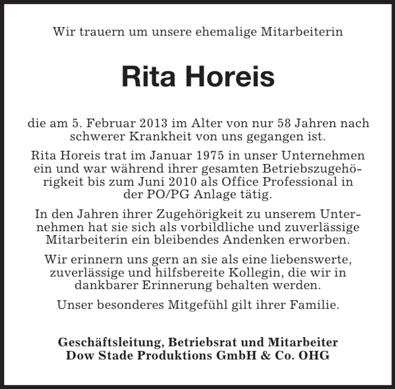 <p>Wir trauern um unsere ehemalige Mitarbeiterin</p><p>Rita Horeis<br />die am 5. Februar 2013 im Alter von nur 58 Jahren nach<br />schwerer Krankheit von uns gegangen ist.<br />Rita Horeis trat im Januar 1975 in unser Unternehmen<br />ein und war während ihrer gesamten Betriebszugehörigkeit bis zum Juni 2010 als Office Professional in<br />der PO/PG Anlage tätig.<br />In den Jahren ihrer Zugehörigkeit zu unserem Unternehmen hat sie sich als vorbildliche und zuverlässige<br />Mitarbeiterin ein bleibendes Andenken erworben.<br />Wir erinnern uns gern an sie als eine liebenswerte,<br />zuverlässige und hilfsbereite Kollegin, die wir in<br />dankbarer Erinnerung behalten werden.<br />Unser besonderes Mitgefühl gilt ihrer Familie.<br />Geschäftsleitung, Betriebsrat und Mitarbeiter<br />Dow Stade Produktions GmbH &amp; Co. OHG</p>