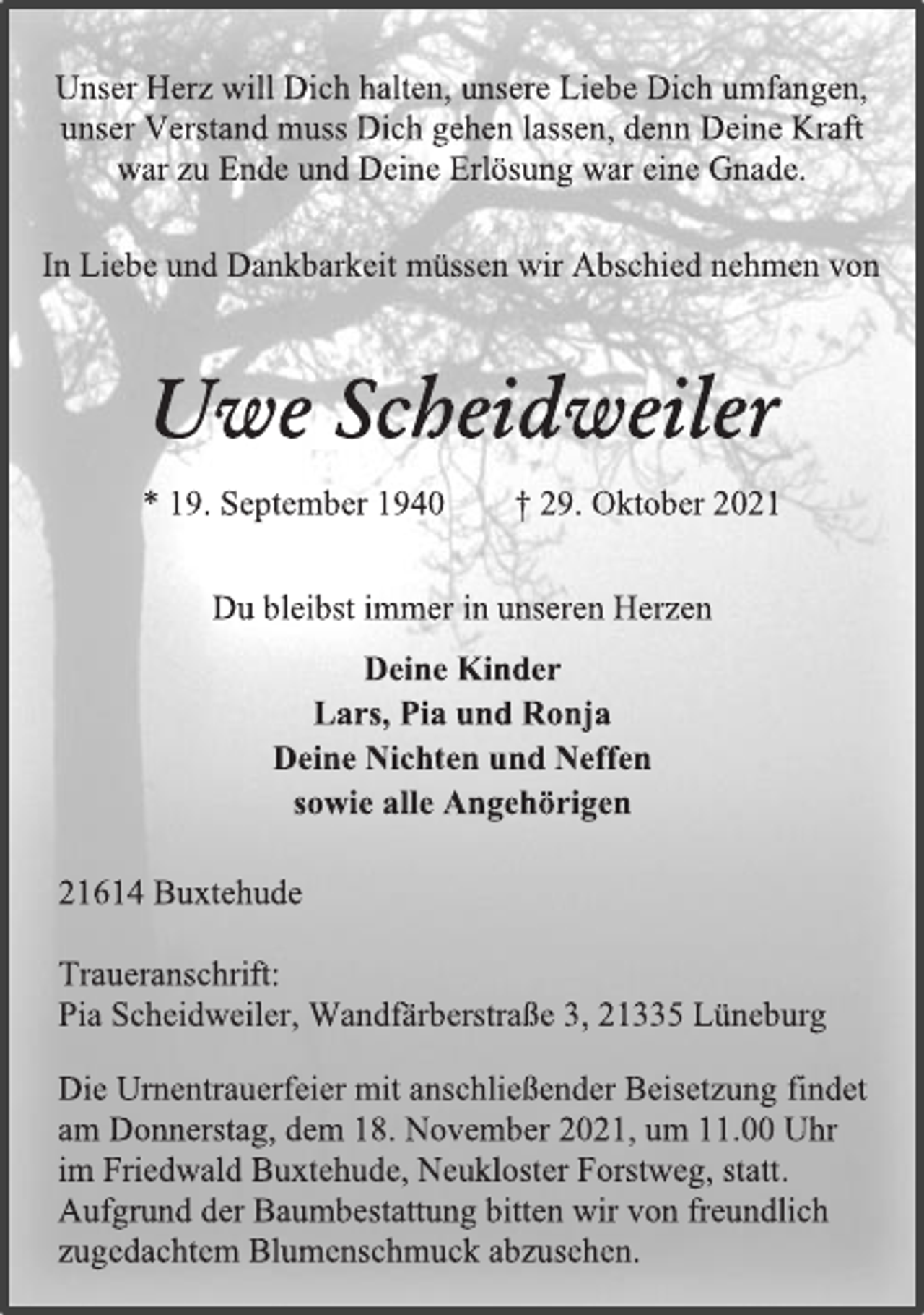 <p>Unser Herz will Dich halten, unsere Liebe Dich umfangen,<br />unser Verstand muss Dich gehen lassen, denn Deine Kraft<br />war zu Ende und Deine Erlösung war eine Gnade.<br />In Liebe und Dankbarkeit müssen wir Abschied nehmen von<br />Uwe Scheidweiler<br />* 19. September 1940 † 29. Oktober 2021<br />Du bleibst immer in unseren Herzen<br />Deine Kinder<br />Lars, Pia und Ronja<br />Deine Nichten und Neffen sowie alle Angehörigen<br />21614 Buxtehude<br />Traueranschrift:<br />Pia Scheidweiler, Wandfärberstraße 3, 21335 Lüneburg<br />Die Urnentrauerfeier mit anschließender Beisetzung findet<br />am Donnerstag, dem 18. November 2021, um 11.00 Uhr<br />im Friedwald Buxtehude, Neukloster Forstweg, statt.<br />Aufgrund der Baumbestattung bitten wir von freundlich<br />zugedachtem Blumenschmuck abzusehen.</p>