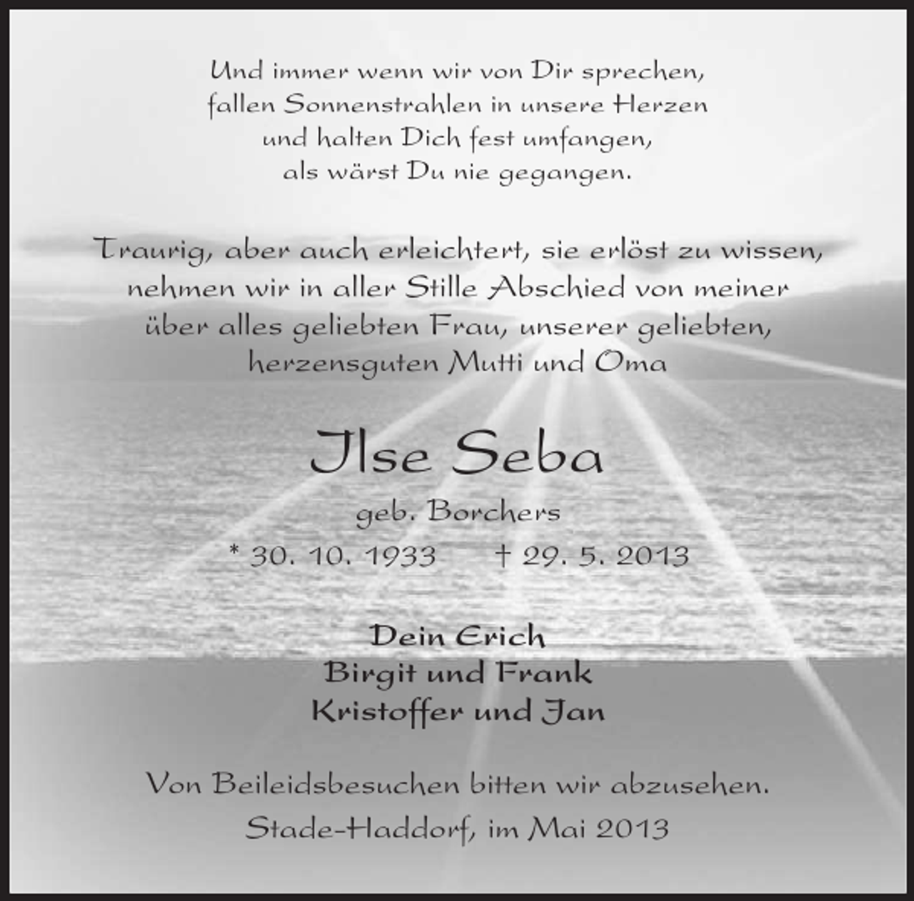<p>Und immer wenn wir von Dir sprechen,<br />fallen Sonnenstrahlen in unsere Herzen<br />und halten Dich fest umfangen,<br />als wärst Du nie gegangen.</p><p>Traurig, aber auch erleichtert, sie erlöst zu wissen,<br />nehmen wir in aller Stille Abschied von meiner<br />über alles geliebten Frau, unserer geliebten,<br />herzensguten Mutti und Oma</p><p>Ilse Seba<br />geb. Borchers<br />* 30. 10. 1933<br />† 29. 5. 2013<br />Dein Erich<br />Birgit und Frank<br />Kristoffer und Jan<br />Von Beileidsbesuchen bitten wir abzusehen.<br />Stade-Haddorf, im Mai 2013</p>