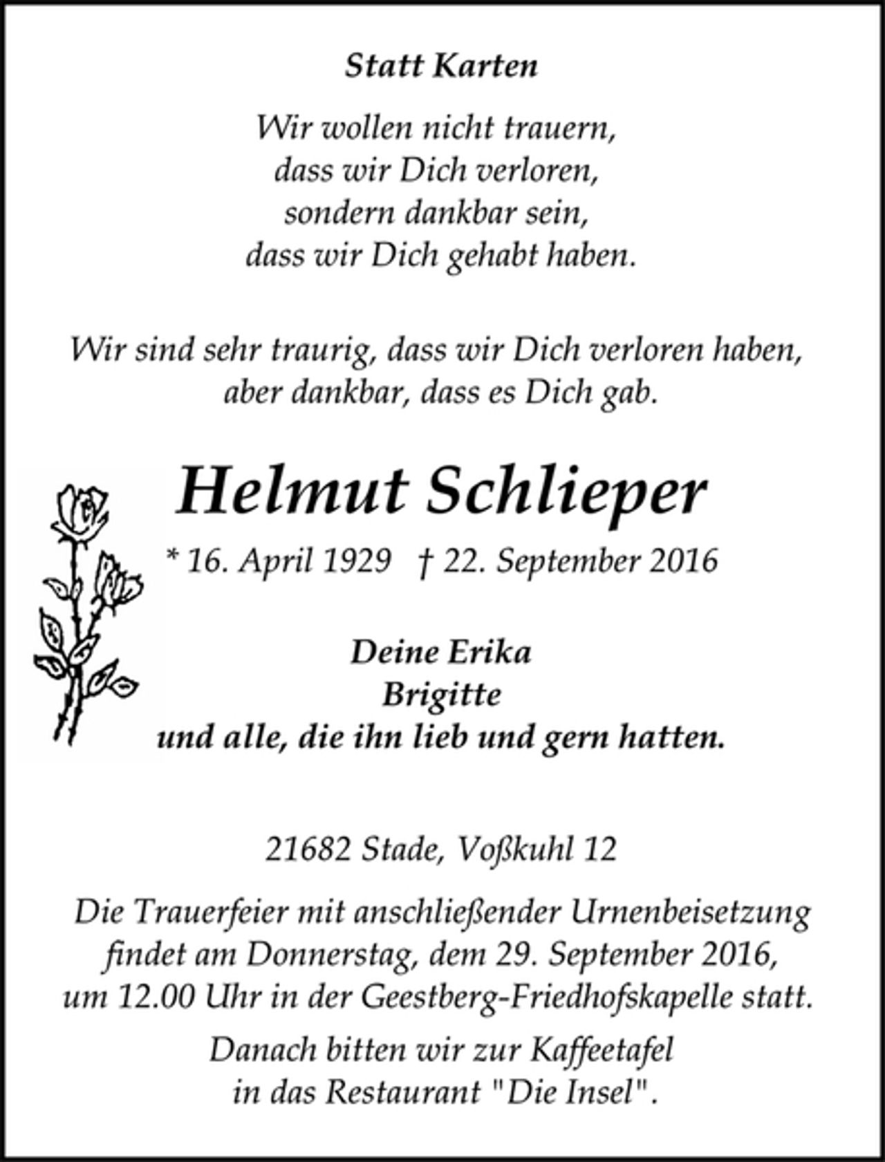 <p>Statt Karten<br />Wir wollen nicht trauern,<br />dass wir Dich verloren,<br />sondern dankbar sein,<br />dass wir Dich gehabt haben.<br />Wir sind sehr traurig, dass wir Dich verloren haben,<br />aber dankbar, dass es Dich gab.<br />Helmut Schlieper<br />* 16. April 1929 † 22. September 2016<br />Deine Erika<br />Brigitte<br />und alle, die ihn lieb und gern hatten.</p><p>21682 Stade, Voßkuhl 12<br />Die Trauerfeier mit anschließender Urnenbeisetzung<br />findet am Donnerstag, dem 29. September 2016,<br />um 12.00 Uhr in der Geestberg-Friedhofskapelle statt.</p><p>Danach bitten wir zur Kaffeetafel<br />in das Restaurant "Die Insel".</p>