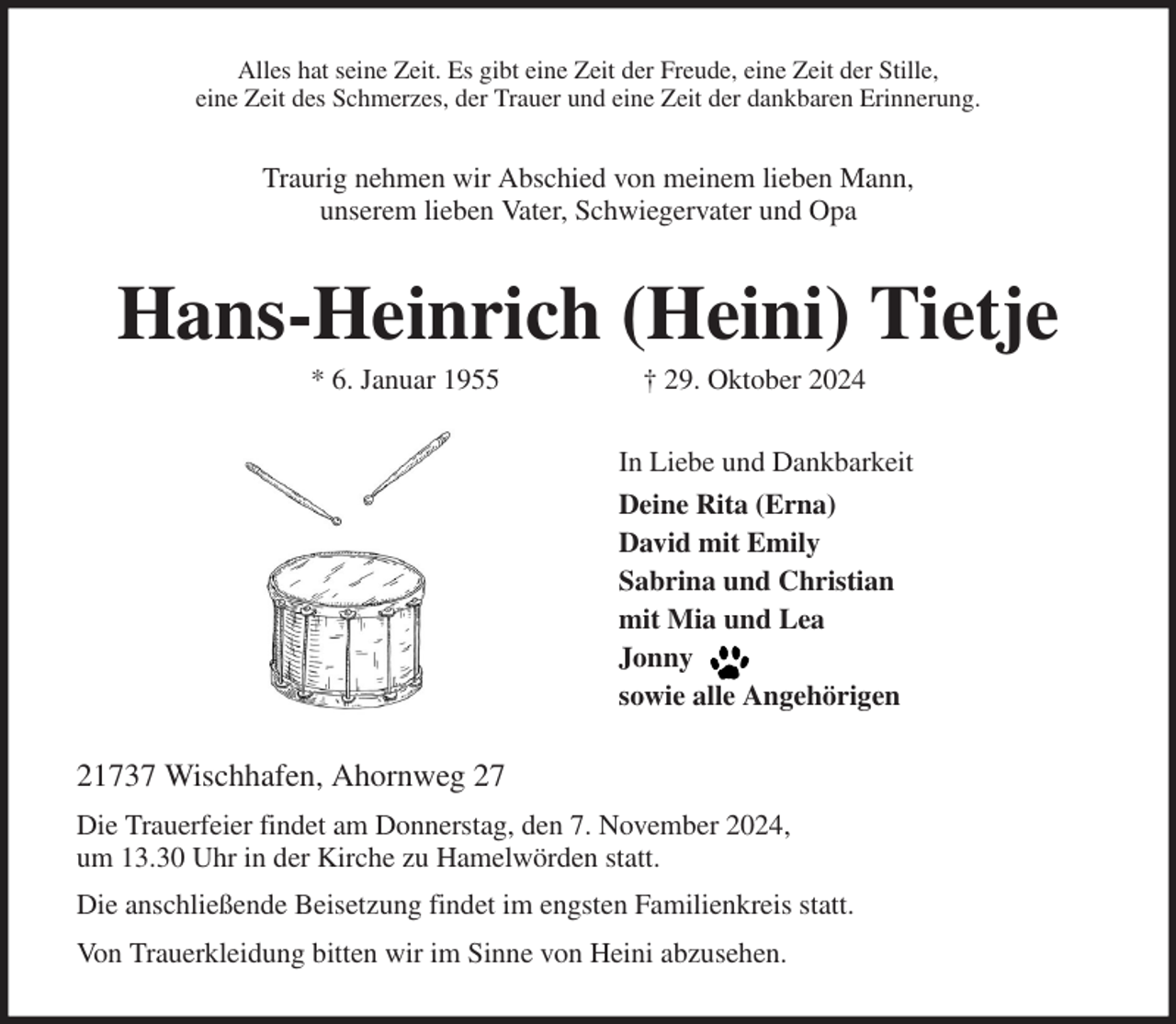 <p>Alles hat seine Zeit. Es gibt eine Zeit der Freude, eine Zeit der Stille,<br />eine Zeit des Schmerzes, der Trauer und eine Zeit der dankbaren Erinnerung.<br />Traurig nehmen wir Abschied von meinem lieben Mann,<br />unserem lieben Vater, Schwiegervater und Opa<br />Hans-Heinrich (Heini) Tietje<br />* 6. Januar 1955 † 29. Oktober 2024<br />In Liebe und Dankbarkeit<br />Deine Rita (Erna)<br />David mit Emily<br />Sabrina und Christian<br />mit Mia und Lea<br />Jonny<br />sowie alle Angehörigen<br />21737 Wischhafen, Ahornweg 27<br />Die Trauerfeier findet am Donnerstag, den 7. November 2024,<br />um 13.30 Uhr in der Kirche zu Hamelwörden statt.<br />Die anschließende Beisetzung findet im engsten Familienkreis statt.<br />Von Trauerkleidung bitten wir im Sinne von Heini abzusehen.</p>