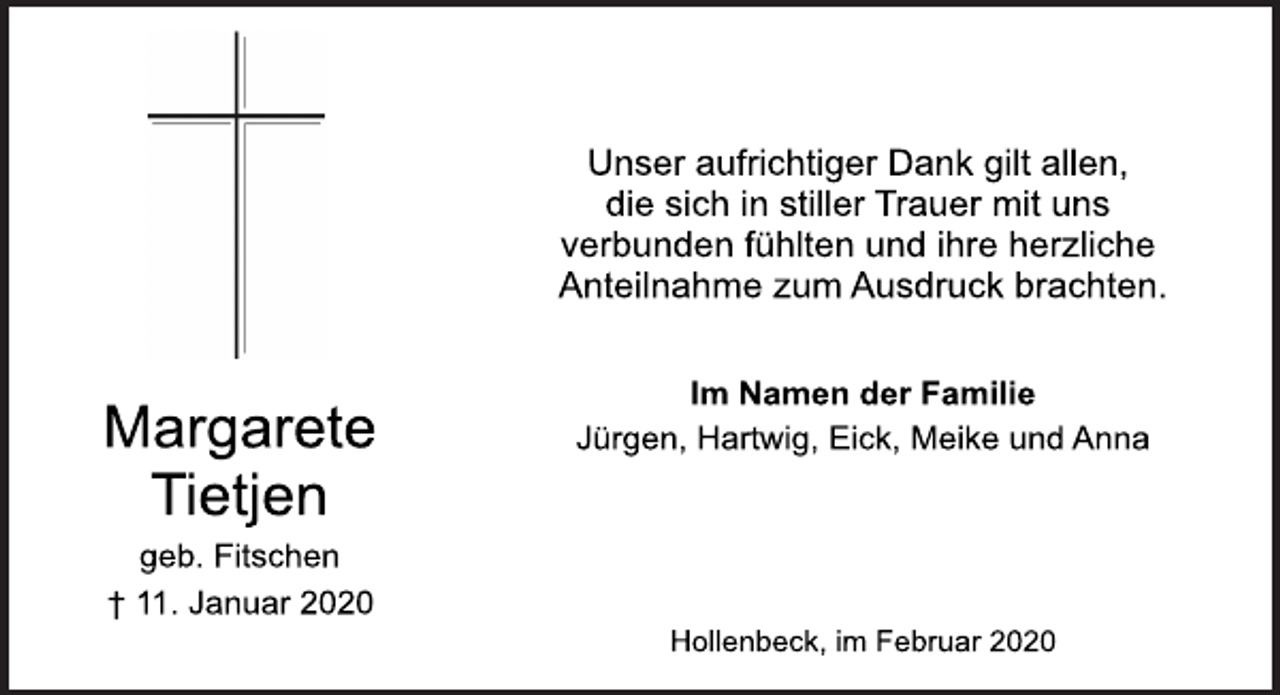 <p>Margarete<br />Tietjen<br />geb. Fitschen<br />† 11. Januar 2020<br />Unser aufrichtiger Dank gilt allen,<br />die sich in stiller Trauer mit uns<br />verbunden fühlten und ihre herzliche<br />Anteilnahme zum Ausdruck brachten.<br />Im Namen der Familie<br />Jürgen, Hartwig, Eick, Meike und Anna<br />Hollenbeck, im Februar 2020</p>