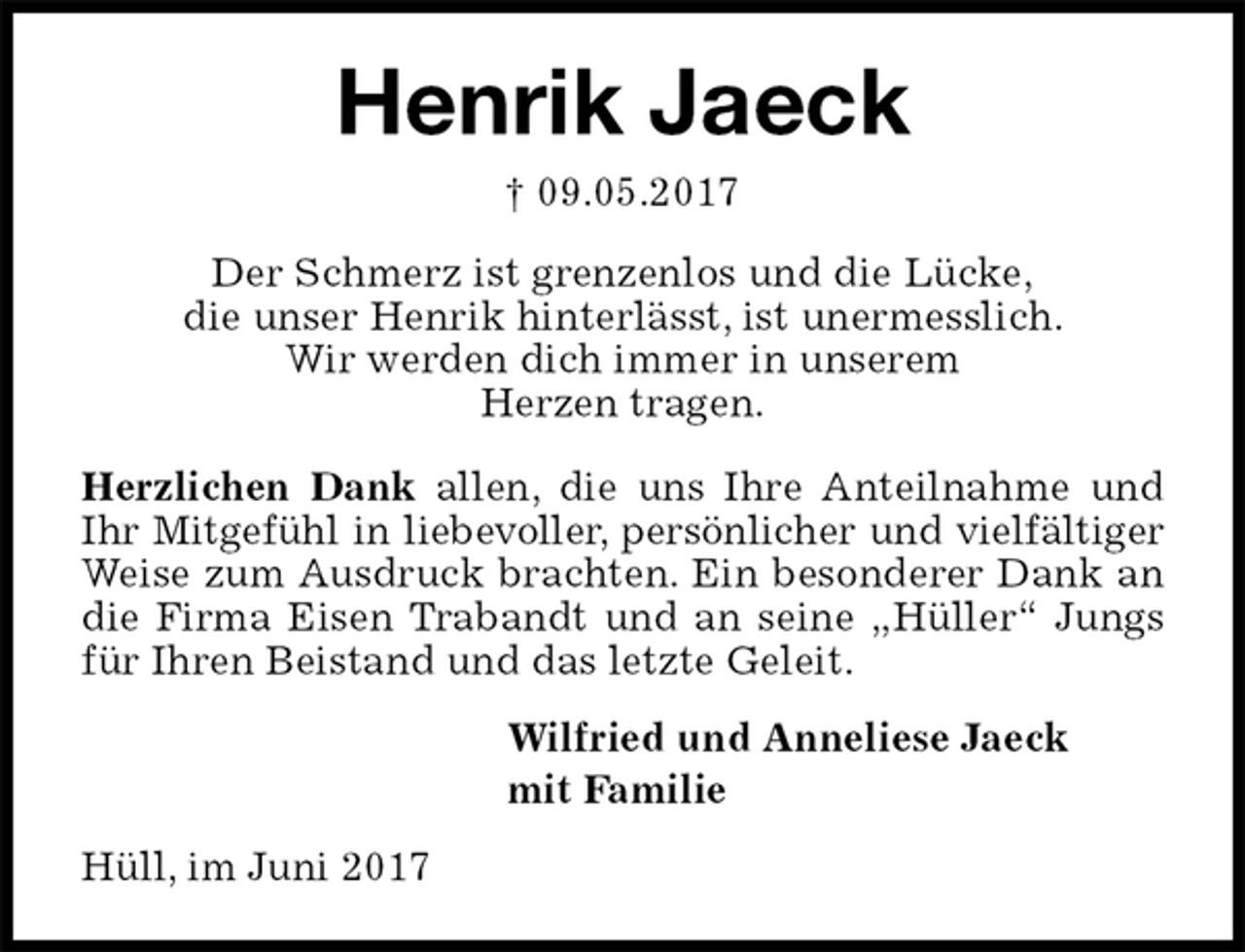 <p>Henrik Jaeck<br />† 09.05.2017<br />Der Schmerz ist grenzenlos und die Lücke,<br />die unser Henrik hinterlässt, ist unermesslich.<br />Wir werden dich immer in unserem<br />Herzen tragen.</p><p>Herzlichen Dank allen, die uns Ihre Anteilnahme und<br />Ihr Mitgefühl in liebevoller, persönlicher und vielfältiger<br />Weise zum Ausdruck brachten. Ein besonderer Dank an<br />die Firma Eisen Trabandt und an seine „Hüller“ Jungs<br />für Ihren Beistand und das letzte Geleit.<br />Wilfried und Anneliese Jaeck<br />mit Familie<br />Hüll, im Juni 2017</p>