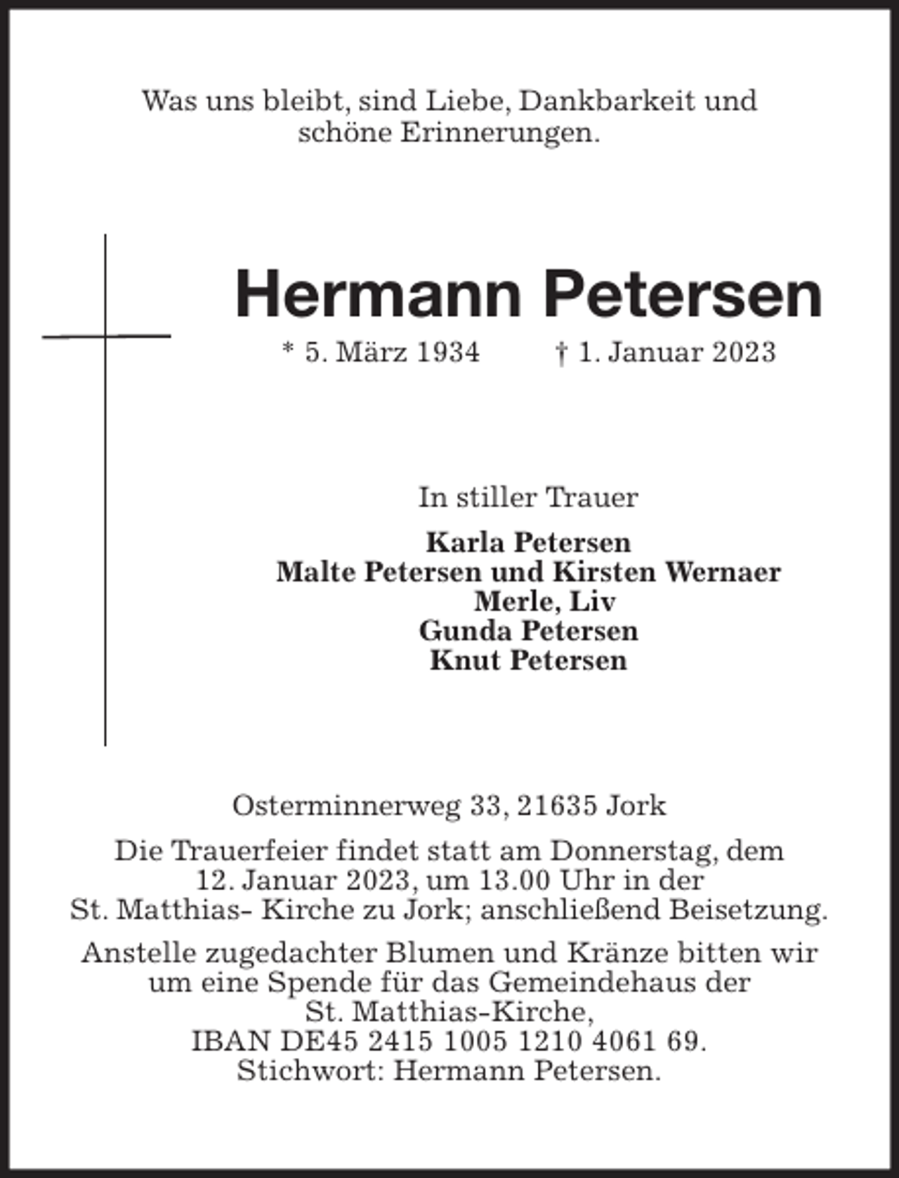 <p>Was uns bleibt, sind Liebe, Dankbarkeit und<br />schöne Erinnerungen.<br />Hermann Petersen<br />* 5. März 1934 † 1. Januar 2023<br />In stiller Trauer<br />Karla Petersen<br />Malte Petersen und Kirsten Wernaer<br />Merle, Liv<br />Gunda Petersen<br />Knut Petersen<br />Osterminnerweg 33, 21635 Jork<br />Die Trauerfeier findet statt am Donnerstag, dem<br />12. Januar 2023, um 13.00 Uhr in der<br />St. Matthias- Kirche zu Jork; anschließend Beisetzung.<br />Anstelle zugedachter Blumen und Kränze bitten wir um eine Spende für das Gemeindehaus der<br />St. Matthias-Kirche,<br />IBAN DE45 2415 1005 1210 4061 69.<br />Stichwort: Hermann Petersen.</p>